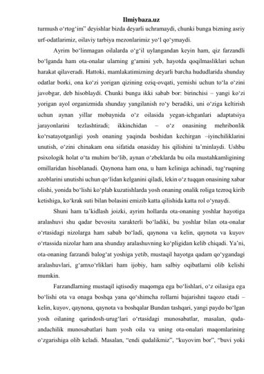 Ilmiybaza.uz 
turmush o‘rtog‘im” deyishlar bizda deyarli uchramaydi, chunki bunga bizning asriy 
urf-odatlarimiz, oilaviy tarbiya mezonlarimiz yo‘l qo‘ymaydi. 
Ayrim bo‘linmagan oilalarda o‘g‘il uylangandan keyin ham, qiz farzandli 
bo‘lganda ham ota-onalar ularning g‘amini yeb, hayotda qoqilmasliklari uchun 
harakat qilaveradi. Hattoki, mamlakatimizning deyarli barcha hududlarida shunday 
odatlar borki, ona ko‘zi yorigan qizining oziq-ovqati, yemishi uchun to‘la o‘zini 
javobgar, deb hisoblaydi. Chunki bunga ikki sabab bor: birinchisi – yangi ko‘zi 
yorigan ayol organizmida shunday yangilanish ro‘y beradiki, uni o‘ziga keltirish 
uchun aynan yillar mobaynida o‘z oilasida yegan-ichganlari adaptatsiya 
jarayonlarini 
tezlashtiradi; 
ikkinchidan 
– 
o‘z 
onasining 
mehribonlik 
ko‘rsatayotganligi yosh onaning yaqinda boshidan kechirgan –iyinchiliklarini 
unutish, o‘zini chinakam ona sifatida onasiday his qilishini ta’minlaydi. Ushbu 
psixologik holat o‘ta muhim bo‘lib, aynan o‘zbeklarda bu oila mustahkamligining 
omillaridan hisoblanadi. Qaynona ham ona, u ham keliniga achinadi, tug‘ruqning 
azoblarini unutishi uchun qo‘lidan kelganini qiladi, lekin o‘z tuqqan onasining xabar 
olishi, yonida bo‘lishi ko‘plab kuzatishlarda yosh onaning onalik roliga tezroq kirib 
ketishiga, ko‘krak suti bilan bolasini emizib katta qilishida katta rol o‘ynaydi. 
Shuni ham ta’kidlash joizki, ayrim hollarda ota-onaning yoshlar hayotiga 
aralashuvi shu qadar bevosita xarakterli bo‘ladiki, bu yoshlar bilan ota-onalar 
o‘rtasidagi nizolarga ham sabab bo‘ladi, qaynona va kelin, qaynota va kuyov 
o‘rtassida nizolar ham ana shunday aralashuvning ko‘pligidan kelib chiqadi. Ya’ni, 
ota-onaning farzandi balog‘at yoshiga yetib, mustaqil hayotga qadam qo‘ygandagi 
aralashuvlari, g‘amxo‘rliklari ham ijobiy, ham salbiy oqibatlarni olib kelishi 
mumkin. 
Farzandlarning mustaqil iqtisodiy maqomga ega bo‘lishlari, o‘z oilasiga ega 
bo‘lishi ota va onaga boshqa yana qo‘shimcha rollarni bajarishni taqozo etadi – 
kelin, kuyov, qaynona, qaynota va boshqalar Bundan tashqari, yangi paydo bo‘lgan 
yosh oilaning qarindosh-urug‘lari o‘rtasidagi munosabatlar, masalan, quda-
andachilik munosabatlari ham yosh oila va uning ota-onalari maqomlarining 
o‘zgarishiga olib keladi. Masalan, “endi qudalikmiz”, “kuyovim bor”, “buvi yoki 
