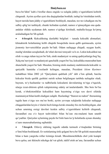 Ilmiybaza.uz 
buva bo‘ldim” kabi e’tiroflar shaxs ongida va xulqida jiddiy o‘zgarishlarni keltirib 
chiqaradi. Ayrim ayollar ayni shu daqiqalardan boshlab, tashqi ko‘rinishidan tortib, 
hayot tarzida ham jiddiy o‘zgarishlarni boshlaydi, masalan, tez-tez ichadigan ota bu 
salbiy qilig‘ini tashlaydi, chunki kelindan uyaladi; namoz o‘qimaydigan ona quda-
andalar oldida uyalaman deb, namoz o‘qishga kirishadi, mahalla-kuyga ko‘proq 
aralashadigan bo‘lib qoladi. 
 
6-bosqich. Keksalikning dastlabki belgilari – tanada keksalik alomatlari, 
klimakterik holatlarning kelib chiqishi bosqichida inson qalbi qarimasada, ayrim 
jismoniy kuvvatsizliklar paydo bo‘ladi. Odam nafaqaga chiqadi, suygan kasbi, 
mashg‘ulotidan uzoqlashadi, do‘stlari davrasi torayadi va h-zo. Lekin keksalikni tan 
olish va unga ruhan tayyor bo‘lish, etnik madaniyat va uning qadriyatlariga bog‘liq. 
Xalq ma’naviyati va madaniyati qanchalik yuqori bo‘lsa, keksalikka munosabat ham 
shunchalik yuqori bo‘ladi. Masalan, bizning etnik-madaniy muhitimizda keksalik va 
qariyalik hamisha e’zozlanib kelingan, masalan, Prezident Islom Karimov 
tashabbusi bilan 2002 yil “Qariyalarni qadrlash yili” deb e’lon qilindi, barcha 
keksalar bizda qarilik gashtini surish uchun belgilangan tartibda nafaqalar oladi, 
bayram, to‘y-hashamlar va tadbirlarda keksalarni davralarning to‘riga o‘tqazish, 
ularga izzat-ehtirom qilish xalqimizning odatiy an’analaridandir. Shu bois bo‘lsa 
kerak, o‘zbekistonliklar keksalikni ham hayotning o‘ziga xos davri sifatida 
mamnuniyat bilan kutib oladigan xalqdir. Ruslardagi “Starost ne radost” iborasining 
tagida ham o‘ziga xos ma’no borki, ayrim yevropa xalqlarida keksalar nafaqaga 
chiqqanlaridan keyin o‘zlarini hech kimga kerak emasday his eta boshlaydigan, ular 
uchun umrning oxirgi davrlari keskin salbiy o‘zgarishlarni keltirib chiqaradi, 
farzandlari esa o‘z hayot tashvishlari bilan ba’zan ota-onalarni ham unutib 
qo‘yadilar. Qariyalar uylarining paydo bo‘lishi ham ko‘p holatlarda aynan shunday 
o‘zaro munosabatlarning oqibatidir. 
 
7-bosqich. Oilaviy siklning tugashi odatda turmush o‘rtoqlardan birining 
o‘limi bilan boshlanadi. Er-xotinlarning tirik qolgani beva bo‘lib qolishi munosabati 
bilan u ham yangicha rollar tizimiga kiradi. Musulmonchilikda chol yoki kampir 
beva qolsa, uni ikkinchi nikohga da’vat qilish, taklif etish an’ana, farzandlar uchun 
