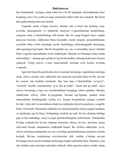 Ilmiybaza.uz 
farz hisoblanadi. Ayniqsa, erkak kishi beva bo‘lib qolganda, farzandlarning biror 
kampirga yoki o‘rta yoshli juvonga uylanishini taklif etishi farz sanaladi. Bu Islom 
dini qadriyatlariga ham mos keladi. 
Yuqorida sanab o‘tilgan hayotiy tutimlar oila a’zolari har birining xulq-
atvorida, dunyoqarashi va odatlarida muayyan o‘zgarishlarning kuzatilishiga, 
yangicha rollar o‘zlashtirilishiga olib keladi. Har bir yangi bosqich shaxs ongida 
muayyan krizislar, ziddiyatlar bilan kechadiki, ularni yengish, qiyinchiliklardan 
yaxshilik bilan o‘tish insondagi yaxshi fazilatlarga, tarbiyalanganlik darajasiga, 
sabr-qanoatiga bog‘liqdir. Har bir bosqichda ota, ona va farzandlar, kuyov-kelinlar 
bilan o‘zgacha munosabatlar tizimi shakllanadi. Masalan, bo‘linmagan katta oilada 
oila boshlig‘i – otaning qazo qilishi to‘ng‘ich farzandlar yelkasiga katta mas’uliyatni 
yuklaydi. Uning oilaviy o‘zaro munosabatlar tizimida o‘rni keskin ravishda 
o‘zgaradi. 
Agar turli hayot bosqichlarida oilaviy turmush tarzining o‘zgarishinini inobatga 
olsak, oilaviy nizolar yoki ziddiyatlar shu muayyan ma’noda tabiiy bo‘lib, uni har 
bir normal oila boshdan kechiradi. Shu bois ham o‘zbekchilikda “ro‘zg‘or”, 
“turmush” deyilib, momolarimiz “g‘or tub qo‘yibdi”, “mush deb qo‘yibdi”, deya 
oilaviy hayotning o‘ziga xos murakkabliklari borgigiga ishora qiladilar. Bunday 
zidddiyatlar oilaviy rollar ko‘payganda, farzand tug‘ilganda, qudalar bilan 
munosabatlar boshlanganda, ayriliq ro‘y bergan bosqichlarda ayniqsa sezilarli 
bo‘ladi. Lekin ahil va mustahkam oilada bu ziddiyatlar deyarli asoratlarsiz, yengillik 
bilan o‘tib ketadi. Muammoli oilalarda esa oilaning kattalari ularni yengish malakasi 
va tajribasiga ega bo‘lmay, boshqalarga sezdirib qo‘yadi, ba’zan oilaning ichidagi 
gap-so‘zlar mahallaga, uzoq va yaqin qarindoshlargacha yetib boradi. Tashqaridan 
bo‘lgan aralashuvlar ba’zan oilaning maromini tiklasa, ba’zan, aksincha, uning 
xalovatini buzadi, muammolar chalkashib ketadi. Bu vertikal ziddiyatlar, ya’ni, 
oilaviy nizolarga tashqaridan ota-ona va boshqa qarindoshlarning aralashuvi tarzida 
kechadi. Ba’zan, kattalarning orzu-havaslari deb, yoshlar o‘zlariga ma’qul 
bo‘lmagan hayot tarzini boshdan kechirishga majbur qilinadilar ham. Masalan, yosh 
oila alohida uyda mustaqil yashashni xohlaydi, lekin qaynona ularni yonida, uning 
