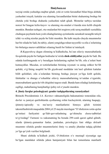 Ilmiybaza.uz 
tazyiqi ostida yashashga majbur qiladi, yoki er-xotin farzandlari bilan birga alohida 
yashashni istaydi, kattalar esa ularning farzandlaridan birini shaharning boshqa bir 
chetida yoki boshqa shaharda yashashini talab qiladi. Momolar tarbiya tarzidan 
norozi bo‘lmagan kelin-kuyov va ularning ota-onalari o‘rtasida nizo kelib chiqishi 
mumkin. Bundan tashqari, ota-onalardan biri nogiron yoki uzoq muddatli xastalikka 
chalingan paytlarda ham yosh oiladagilarning ayrimlarida surunkali taranglik tufayli 
ichki va ochiq nizolar paydo bo‘lishi mumkin. Bu kabi mayda-chuyda muammolar 
har bir oilada bo‘ladi, bu tabiiy, ularni yengishga ruhan tayyorlik va oila a’zolarining 
bir-birlariga muruvvatliliklari oilaning baxtli bo‘lishini ta’minlaydi. 
R.Kappenberg degan olimning ta’kidlashicha, ba’zan oilaviy munosabatlarda 
favqulotda paydo bo‘ladigan hodisalar ta’sirida shok-ziddiyatlar paydo bo‘ladi. Bu 
odatda kutilmaganda ro‘y beradigan holatlarning oqibati bo‘lib, oila a’zolari buni 
kutmaydilar. Masalan, er-xotinlarlardan birining xiyonati va uning oshkor bo‘lib 
qolishi, o‘g‘ilning noqobil bo‘lib giyohvand moddalar iste’mol qilishini kattalar 
bilib qolishlari, oila a’zolaridan birining boshqa jinoyat yo‘liga kirib qolishi, 
falokatlar va shunga o‘xshashlar oilaviy munosabatlarning to‘satdan o‘zgarishi, 
munosabatlarni qayta ko‘rib chiqishni taqozo etadi. Bunda ham oiladagi kattalarning 
oqilligi, mahallaning hamjihatligi ijobiy rol o‘ynashi mumkin. 
4. Jinsiy farqlar psixologiyasi: gender tadqiqotlarning xususiyatlari 
Birinchi Prezidentimiz I.A. Karimov rahnamoligida hukumatimiz tomonidan oila, 
davlat va jamiyat qurilishlarida ayollarning rolini kuchaytirish, ularning huquqiy, 
ijtimoiy-iqtisodiy 
va 
ma’naviy 
manfaatlarini 
himoya 
qilish 
tizimini 
takomillashtirish maqsadida 2004 yil 25 mayda imzolagan “O‘zbekiston xotin-qizlar 
qo‘mitasi 
faoliyatini 
qo‘llab-quvvatlashning 
qo‘shimcha 
chora-tadbirlari 
to‘g‘risidagi” Farmoni va xukumatning bu borada 299-sonli qarori qabul qilinib, 
ularda ijtimoiy-gumanitar fanlar, jumladan, psixologiya fani oldiga dolzarb 
muammo sifatida gender muammolarini ilmiy va amaliy jihatdan tadqiq qilishni 
yo‘lga qo‘yish vazifasi belgilandi.  
Shuni alohida ta’kidlash joizki, O‘zbekiston o‘z mustaqil siyosatiga ega 
bo‘lgan mamlakat sifatida jahon hamjamiyati bilan har tomonlama manfaatli 
