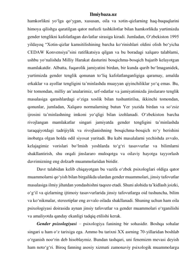 Ilmiybaza.uz 
hamkorlikni yo‘lga qo‘ygan, xususan, oila va xotin-qizlarning haq-huquqlarini 
himoya qilishga qaratilgan qator nufuzli tashkilotlar bilan hamkorlikda yurtimizda 
gender tenglikni kafolatlagan davlatlar sirasiga kiradi. Jumladan, O‘zbekiston 1995 
yildayoq “Xotin-qizlar kamsitilishining barcha ko‘rinishlari oldini olish bo‘yicha 
CEDAW Konvensiya”sini ratifikatsiya qilgan va bu boradagi xalqaro talablarni, 
ushbu yo‘nalishda Milliy Harakat dasturini bosqichma-bosqich bajarib kelayotgan 
mamlakatdir. Albatta, fuqarolik jamiyatini birdan, bir kunda qurib bo‘lmaganidek, 
yurtimizda gender tenglik qonunan to‘liq kafolatlanganligiga qaramay, amalda 
erkaklar va ayollar tengligini ta’minlashda muayyan qiyinchiliklar yo‘q emas. Bu, 
bir tomondan, milliy an’analarimiz, urf-odatlar va jamiyatimizda jinslararo tenglik 
masalasiga qarashlardagi o‘ziga xoslik bilan tushuntirilsa, ikkinchi tomondan, 
qonunlar, jumladan, Xalqaro normalarning butun Yer yuzida birdan va so‘zsiz 
ijrosini ta’minlashning imkoni yo‘qligi bilan izohlanadi. O‘zbekiston barcha 
rivojlangan mamlakatlar singari jamiyatda gender tengligini ta’minlashda 
taraqqiyotdagi tadrijiylik va rivojlanishning bosqichma-bosqich ro‘y berishini 
inobatga olgan holda odil siyosat yuritadi. Bu kabi masalalarni yechishda avvalo, 
kelajagimiz vorislari bo‘lmish yoshlarda to‘g‘ri tasavvurlar va bilimlarni 
shakllantirish, shu orqali jinslararo muloqotga va oilaviy hayotga tayyorlash 
davrimizning eng dolzarb muammolaridan biridir.  
Davr talabidan kelib chiqayotgan bu vazifa o‘zbek psixologlari oldiga qator 
muammolarni qo‘yish bilan birgalikda ulardan gender muammolari, jinsiy tafovutlar 
masalasiga ilmiy jihatdan yondashishni taqozo etadi. Shuni alohida ta’kidlash joizki, 
o‘g‘il va qizlarning ijtimoiy tasavvurlarida jinsiy tafovutlarga oid tushuncha, bilim 
va ko‘nikmalar, stereotiplar eng avvalo oilada shakllanadi. Shuning uchun ham oila 
psixologiyasi doirasida aynan jinsiy tafovutlar va gender muammolari o‘rganilishi 
va amaliyotda qanday ekanligi tadqiq etilishi kerak. 
Gender psixologiyasi – psixologiya fanining bir sohasidir. Boshqa sohalar 
singari u ham o‘z tarixiga ega. Ammo bu tarixni XX asrning 70-yillaridan boshlab 
o‘rganish noo‘rin deb hisoblaymiz. Bundan tashqari, uni fenemizm mevasi deyish 
ham noto‘g‘ri. Biroq fanning asosiy xizmati zamonaviy psixologik muammolarga 
