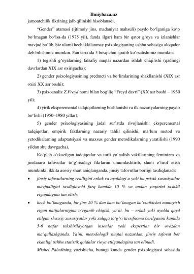 Ilmiybaza.uz 
jamoatchilik fikrining jalb qilinishi hisoblanadi. 
“Gender” atamasi (ijtimoiy jins, madaniyat mahsuli) paydo bo‘lganiga ko‘p 
bo‘lmagan bo‘lsa-da (1975 yil), fanda ilgari ham bir qator g‘oya va izlanishlar 
mavjud bo‘lib, biz ularni hech ikkilanmay psixologiyaning ushbu sohasiga aloqador 
deb bilishimiz mumkin. Fan tarixida 5 bosqichni ajratib ko‘rsatishimiz mumkin: 
1) tegishli g‘oyalarning falsafiy nuqtai nazardan ishlab chiqilishi (qadimgi 
davrlardan XIX asr oxirigacha); 
2) gender psixologiyasining predmeti va bo‘limlarining shakllanishi (XIX asr 
oxiri XX asr boshi); 
3) psixoanaliz Z.Freyd nomi bilan bog‘liq “Freyd davri” (XX asr boshi – 1930 
yil); 
4) yirik eksperemental tadqiqotlarning boshlanishi va ilk nazariyalarning paydo 
bo‘lishi (1950–1980 yillar); 
5) gender psixologiyasining jadal sur’atda rivojlanishi: eksperemental 
tadqiqotlar, empirik faktlarning nazariy tahlil qilinishi, ma’lum metod va 
yetodikalarning adaptatsiyasi va maxsus gender metodikalarning yaratilishi (1990 
yildan shu davrgacha). 
Ko‘plab o‘tkazilgan tadqiqotlar va turli yo‘nalish vakillarining feminizm va 
jinslararo tafovutlar to‘g‘risidagi fikrlarini umumlashtirib, shuni e’tirof etish 
mumkinki, ikkita asosiy shart aniqlanganda, jinsiy tafovutlar borligi tasdiqlanadi: 
 
jinsiy tafovutlarning realligini erkak va ayoldagi u yoki bu psixik xususiyatlar 
mavjudligini tasdiqlovchi farq kamida 10 % va undan yuqorini tashkil 
etgandagina tan olish;  
 
hech bo‘lmaganda, bir jins 20 % dan kam bo‘lmagan ko‘rsatkichni namoyish 
etgan natijalarnigina o‘rganib chiqish, ya’ni, bu – erkak yoki ayolda qayd 
etilgan shaxsiy xususiyatlar yoki xulqqa to‘g‘ri tavsifnoma berilganini kamida 
5-6 
nafar 
tekshirilayotgan 
insonlar 
yoki 
ekspertlar 
bir 
ovozdan 
ma’qullashganda. Ya’ni, metodologik nuqtai nazardan, jinsiy tafovut bor 
ekanligi ushbu statistik qoidalar rioya etilgandagina tan olinadi. 
Mishel Paludining yozishicha, bunugi kunda gender psixologiyasi sohasida 
