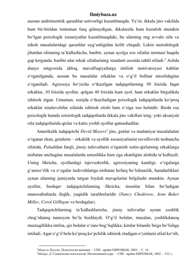 Ilmiybaza.uz 
asosan androtsentrik qarashlar ustivorligi kuzatilmoqda. Ya’ni, ikkala jins vakilida 
ham bir-biridan tomoman farq qilmaydigan, ikkalasida ham kuzatish mumkin 
bo‘lgan psixologik xususiyatlar kuzatilmoqdaki, bu ularning eng avvalo oila va 
nikoh masalalaridagi qarashlar uyg‘unligidan kelib chiqadi. Lekin metodologik 
jihatdan olimning ta’kidlashicha, baribir, aynan ayolga xos sifatlar normasi haqida 
gap ketganda, baribir ular erkak sifatlarining standarti asosida tahlil etiladi.2 Aslida 
dunyo miqyosida ahloq, muvaffaqiyatlarga intilish motivatsiyasi kabilar 
o‘rganilganda, asosan bu masalalar erkaklar va o‘g‘il bollaar misolidagina 
o‘rganiladi. Agressiya bo‘yicha o‘tkazilgan tadqiqotlarning 50 foizida faqat 
erkaklar, 10 foizida ayollar, qolgan 40 foizida ham ayol, ham erkaklar birgalikda 
ishtirok etgan. Umuman, xorijda o‘tkaziladigan psixologik tadqiqotlarda ko‘proq 
erkaklar sinaluvchilar sifatida ishtirok etishi ham o‘ziga xos holatdir. Bizda esa 
psixologik hamda sotsiologik tadqiqotlarda ikkala jins vakillari teng, yoki aksaryait 
oila tadqiqotlarida qizlar va katta yoshli ayollar qatnashadilar. 
Amerikalik tadqiqotchi Devid Mayers3 jins, genlar va madaniyat masalalarini 
o‘rganar ekan, genderni – erkaklik va ayollik xususiyatlarini tavsiflovchi tushuncha 
sifatida, Paludidan farqli, jinsiy tafovutlarni o‘rganish xotin-qizlarning erkaklarga 
nisbatan anchagina masalalarda ustunlikka ham ega ekanligini alohida ta’kidlaydi. 
Uning fikricha, ayollardagi tajovuzkorlik, agressiyaning kamligi, o‘zgalarga 
g‘amxo‘rlik va o‘zgalar tashvishlariga nisbatan befarq bo‘lolmaslik, hamdarliklari 
aynan ularning jamiyatda tutgan foydali mavqelarini belgilashi mumkin. Aynan 
ayollar, 
boshqav 
tadqiqotchilarning 
fikricha, 
insonlar 
bilan 
bo‘ladigan 
munosabatlarda iliqlik, yaqinlik tarafdorlaridir (Nancy Chodorow, Jean Baker 
Miller, Corol Gillbgan va boshqalar). 
Tadqiqotchilarning 
ta’kidlashlaricha, 
jinsiy 
tafovutlar 
aynan 
yoshlik 
chog‘idanoq namoyon bo‘la boshlaydi. O‘g‘il bolalar, masalan, yoshlikdanoq 
mustaqillikka intilsa, qiz bolalar o‘zaro bog‘liqlikka, kimlar bilandir birga bo‘lishga 
intiladi. Agar o‘g‘il bola ko‘proq ko‘pchilik ishtirok etadigan o‘yinlarni afzal ko‘rib, 
                                        
2Мишель Палуди. Психология женщин. – СПб.: прайм-ЕВРОЗНАК, 2003. – С. 14. 
3Майерс Д. Социальная психология. Интенсивный курс. – СПб.: прайм-ЕВРОЗНАК, 2002. – 512 с. 
