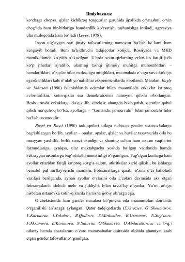 Ilmiybaza.uz 
ko‘chaga chopsa, qizlar kichikroq tengqurlar guruhida jipslikda o‘ynashni, o‘yin 
chog‘ida ham bir-birlariga hamdardlik ko‘rsatish, tushunishga intiladi, agressiya 
ular muloqotida kam bo‘ladi (Lever, 1978). 
Inson ulg‘aygan sari jinsiy tafovutlarning namoyon bo‘lish ko‘lami ham 
kengayib boradi. Buni ta’kidlovchi tadqiqotlar xorijda, Rossiyada va MHD 
mamlkatlarida ko‘plab o‘tkazilgan. Ularda xotin-qizlarning erlaridan farqli juda 
ko‘p jihatlari ajratilib, ularning tashqi ijtimoiy muhitga munosabatlari – 
hamdarliklari, o‘zgalar bilan muloqotga intiqliklari, muomalada o‘ziga xos taktikaga 
ega ekanliklari kabi o‘nlab yo‘nalishlar eksperimentlarda isbotlandi. Masalan, Eagly 
va Johnson (1990) izlanishlarida odamlar bilan muomalada erkaklar ko‘proq 
avtoritarlikni, xotin-qizlar esa demokratizmni namoyon qilishi isbotlangan. 
Boshqaruvda erkaklarga do‘q qilib, direktiv ohangda boshqarish, qarorlar qabul 
qilish ma’qulroq bo‘lsa, ayollarga – “komanda, jamoa ruhi” bilan jamoatchi lider 
bo‘lish osonroqdir. 
Rossi va Rossi (1990) tadqiqotlari oilaga nisbatan gender ustanovkalarga 
bag‘ishlangan bo‘lib, ayollar – onalar, opalar, qizlar va buvilar tasavvurida oila bu 
muayyan yaxlitlik, birlik ramzi ekanligi va shuning uchun ham asosan vaqtlarini 
farzandlariga, ayniqsa, ular maktabgacha yoshda bo‘lgan vaqtlarida hamda 
keksaygan insonlarga bag‘ishlashi mumkinligi o‘rganilgan. Tug‘ilgan kunlarga ham 
ayollar erlaridan farqli ko‘proq sovg‘a-salom, otkritkalar xarid qilishi, bu ishlarga 
bemalol pul sarflayverishi mumkin. Fotosuratlarga qarab, o‘zini o‘zi baholash 
vazifasi berilganda, aynan ayollar o‘zlarini oila a’zolari davrasida aks etgan 
fotosuratlarda alohida mehr va jiddiylik bilan tavsiflay olganlar. Ya’ni, oilaga 
nisbatan ustanovka xotin-qizlarda hamisha ijobiy obrazga ega. 
O‘zbekistonda ham gender masalasi ko‘pincha oila muammolari doirasida 
o‘rganilishi an’anaga aylangan. Qator tadqiqotlarda (E.G‘oziev, G‘.Shoumarov, 
V.Karimova, I.Yokubov, B.Qodirov, S.Mirhosilov, E.Usmonov, N.Sog‘inov, 
F.Akramova, L.Karimova, N.Salaeva, O.Shamieva, O.Abdusattorova va b-q.) 
oilaviy hamda shaxslararo o‘zaro munosabatlar doirasida alohida ahamiyat kasb 
etgan gender tafovutlar o‘rganilgan.  
