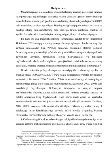 Ilmiybaza.uz 
Muallifningning oila va oilaviy munosabatlarning ijtimoiy-psixologik omillari 
va oqibatlariga bag‘ishlangan asarlarida oilada yoshlarni gender munosabatlarga 
tayyorlash muammolariga4, gender tasavvurlarning shaxs tarbiyasidagi o‘rni (2006) 
kabi masalalarda e’tibor qaratilgan. Bizning oxirgi tadqiqotlarimizda5 er-xotin va 
oiladagi sibling munosabatlarning bola shaxsiga ta’siri, jumladan, erkaklik va 
ayollik fazilatlari shakllanishidagi o‘rni o‘rganilgan, ilmiy xulosalar chiqargan.  
Bu kabi ota-ona munosabatlarining farzandlarga gender ta’siri muammosi 
M.Salaeva (2005) tadqiqotlarining ham predmetiga aylangan. Jumladan, u qo‘lga 
kiritgan xulosalardan biri, “o‘zbek oilalarida onalarning otalarga nisbatan 
farzandlarga o‘ta g‘amxo‘rligi, ya’ni ularni qiyinchiliklardan saqlash, ziyon yetkazib 
qo‘yishdan 
qo‘rqish, 
farzandning 
o‘ziga 
bog‘langanligi 
va 
tobeligini 
rag‘batlantirish, ularda shahvoniylik va tajovujkorlikni bosish kabi xususiyatlarning 
kuchligigi, onalarda otalarga nisbatan demokratiklilikning kuchliligi isbotlangan”6.  
Gender tafovutlarga bag‘ishlangan ayrim tadqiqotlar reklamadagi ayollar va 
erkaklar obrazi (A.Dudareva, 2003), o‘g‘il va qiz bolalarning obrazidan foydalanish 
samarasi (V.Karimova, 2006, S.Abidov, 2006), er va xotinlarning reklama qilingan 
mahsulotlarga jinsga oid o‘ziga xos munosabatlari (L.Karimova, 2003, 2004) kabi 
masalalarga 
bag‘ishlangan. 
O‘tkazilgan 
tadqiqotlar 
va 
olingan 
empirik 
ma’lumotlardan shunday xulosa qilish mumkinki, reklama sohasida kattalar va 
bolalar obrazidan keng foydalaniladi, lekin ularni idrok qilish va xaridorlik 
ustanovkalarida aniq ravshan jinsiy tafovutlar mavjduddir (V.Karimova, S.Abidov, 
2005, 2006). Ayniqsa, bola obrazi aks ettirilgan reklamaning qizlar va o‘g‘il 
bolalardagi jinsiy identifikatsiyaga bevosita ta’siri alohida o‘rganilsa, bizning 
fikrimizcha. ma’lumotlarning tadbiqiy ahamiyati yanada kuchli bo‘lar edi. 
L.Karimovaning O‘zbekistonda o‘tkazgan tadqiqotida oilaning daromadiga ko‘ra 
kimning reklama mahsulotlarining iste’molchisi ekanligidagi jisniy o‘ziga xosliklar 
                                        
4Каримова В. Оилада ёшларни гендер муносабатларга тайёрлаш муаммолари // “Ёшлар муаммолари ва 
уларнинг ечими: ҳолат ва истиқбол” мавзусидаги Респ. илмий-амалий анжумани материаллари – Т.: 2002. – 
Б. 30-33. 
5Каримова В. Оилавий ҳаёт психологияси:Ўқув қўлланма. – Т.: 2006. – 142 б. 
6Салаева М. Ўзбек оилаларида ота-она ва фарзандлар узаро муносабатларининг ижтимоий психологик 
хусусиятлари: Психол.фан. ном. даражасини олиш учун ёзилган дис. автореф. – Т.: 2005. – Б. 18. 
