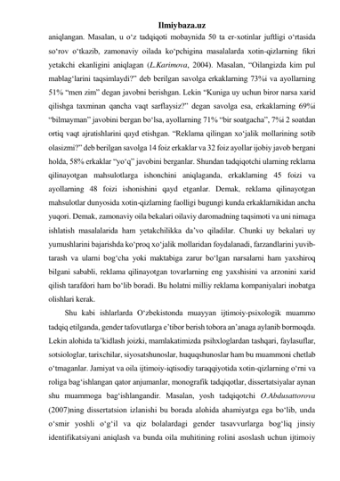 Ilmiybaza.uz 
aniqlangan. Masalan, u o‘z tadqiqoti mobaynida 50 ta er-xotinlar juftligi o‘rtasida 
so‘rov o‘tkazib, zamonaviy oilada ko‘pchigina masalalarda xotin-qizlarning fikri 
yetakchi ekanligini aniqlagan (L.Karimova, 2004). Masalan, “Oilangizda kim pul 
mablag‘larini taqsimlaydi?” deb berilgan savolga erkaklarning 73%i va ayollarning 
51% “men zim” degan javobni berishgan. Lekin “Kuniga uy uchun biror narsa xarid 
qilishga taxminan qancha vaqt sarflaysiz?” degan savolga esa, erkaklarning 69%i 
“bilmayman” javobini bergan bo‘lsa, ayollarning 71% “bir soatgacha”, 7%i 2 soatdan 
ortiq vaqt ajratishlarini qayd etishgan. “Reklama qilingan xo‘jalik mollarining sotib 
olasizmi?” deb berilgan savolga 14 foiz erkaklar va 32 foiz ayollar ijobiy javob bergani 
holda, 58% erkaklar “yo‘q” javobini berganlar. Shundan tadqiqotchi ularning reklama 
qilinayotgan mahsulotlarga ishonchini aniqlaganda, erkaklarning 45 foizi va 
ayollarning 48 foizi ishonishini qayd etganlar. Demak, reklama qilinayotgan 
mahsulotlar dunyosida xotin-qizlarning faolligi bugungi kunda erkaklarnikidan ancha 
yuqori. Demak, zamonaviy oila bekalari oilaviy daromadning taqsimoti va uni nimaga 
ishlatish masalalarida ham yetakchilikka da’vo qiladilar. Chunki uy bekalari uy 
yumushlarini bajarishda ko‘proq xo‘jalik mollaridan foydalanadi, farzandlarini yuvib-
tarash va ularni bog‘cha yoki maktabiga zarur bo‘lgan narsalarni ham yaxshiroq 
bilgani sababli, reklama qilinayotgan tovarlarning eng yaxshisini va arzonini xarid 
qilish tarafdori ham bo‘lib boradi. Bu holatni milliy reklama kompaniyalari inobatga 
olishlari kerak. 
Shu kabi ishlarlarda O‘zbekistonda muayyan ijtimoiy-psixologik muammo 
tadqiq etilganda, gender tafovutlarga e’tibor berish tobora an’anaga aylanib bormoqda. 
Lekin alohida ta’kidlash joizki, mamlakatimizda psihxloglardan tashqari, faylasuflar, 
sotsiologlar, tarixchilar, siyosatshunoslar, huquqshunoslar ham bu muammoni chetlab 
o‘tmaganlar. Jamiyat va oila ijtimoiy-iqtisodiy taraqqiyotida xotin-qizlarning o‘rni va 
roliga bag‘ishlangan qator anjumanlar, monografik tadqiqotlar, dissertatsiyalar aynan 
shu muammoga bag‘ishlangandir. Masalan, yosh tadqiqotchi O.Abdusattorova 
(2007)ning dissertatsion izlanishi bu borada alohida ahamiyatga ega bo‘lib, unda 
o‘smir yoshli o‘g‘il va qiz bolalardagi gender tasavvurlarga bog‘liq jinsiy 
identifikatsiyani aniqlash va bunda oila muhitining rolini asoslash uchun ijtimoiy 
