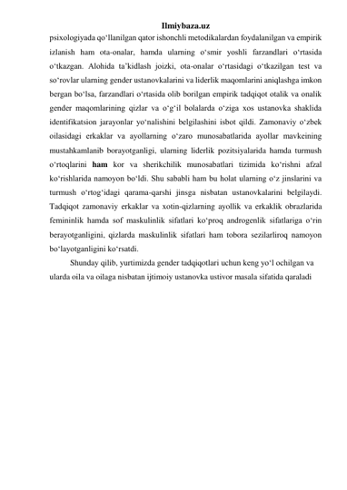 Ilmiybaza.uz 
psixologiyada qo‘llanilgan qator ishonchli metodikalardan foydalanilgan va empirik 
izlanish ham ota-onalar, hamda ularning o‘smir yoshli farzandlari o‘rtasida 
o‘tkazgan. Alohida ta’kidlash joizki, ota-onalar o‘rtasidagi o‘tkazilgan test va 
so‘rovlar ularning gender ustanovkalarini va liderlik maqomlarini aniqlashga imkon 
bergan bo‘lsa, farzandlari o‘rtasida olib borilgan empirik tadqiqot otalik va onalik 
gender maqomlarining qizlar va o‘g‘il bolalarda o‘ziga xos ustanovka shaklida 
identifikatsion jarayonlar yo‘nalishini belgilashini isbot qildi. Zamonaviy o‘zbek 
oilasidagi erkaklar va ayollarning o‘zaro munosabatlarida ayollar mavkeining 
mustahkamlanib borayotganligi, ularning liderlik pozitsiyalarida hamda turmush 
o‘rtoqlarini ham kor va sherikchilik munosabatlari tizimida ko‘rishni afzal 
ko‘rishlarida namoyon bo‘ldi. Shu sababli ham bu holat ularning o‘z jinslarini va 
turmush o‘rtog‘idagi qarama-qarshi jinsga nisbatan ustanovkalarini belgilaydi. 
Tadqiqot zamonaviy erkaklar va xotin-qizlarning ayollik va erkaklik obrazlarida 
femininlik hamda sof maskulinlik sifatlari ko‘proq androgenlik sifatlariga o‘rin 
berayotganligini, qizlarda maskulinlik sifatlari ham tobora sezilarliroq namoyon 
bo‘layotganligini ko‘rsatdi. 
Shunday qilib, yurtimizda gender tadqiqotlari uchun keng yo‘l ochilgan va 
ularda oila va oilaga nisbatan ijtimoiy ustanovka ustivor masala sifatida qaraladi 
