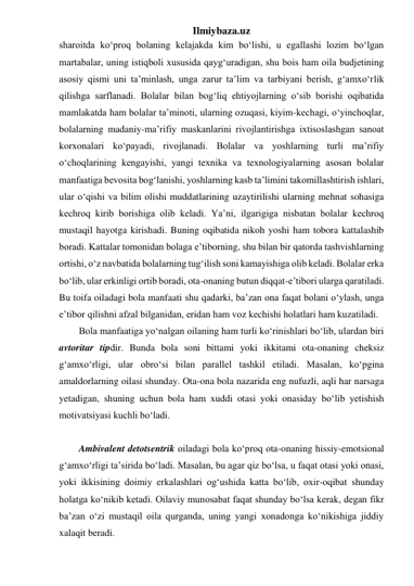 Ilmiybaza.uz 
sharoitda ko‘proq bolaning kelajakda kim bo‘lishi, u egallashi lozim bo‘lgan 
martabalar, uning istiqboli xususida qayg‘uradigan, shu bois ham oila budjetining 
asosiy qismi uni ta’minlash, unga zarur ta’lim va tarbiyani berish, g‘amxo‘rlik 
qilishga sarflanadi. Bolalar bilan bog‘liq ehtiyojlarning o‘sib borishi oqibatida 
mamlakatda ham bolalar ta’minoti, ularning ozuqasi, kiyim-kechagi, o‘yinchoqlar, 
bolalarning madaniy-ma’rifiy maskanlarini rivojlantirishga ixtisoslashgan sanoat 
korxonalari ko‘payadi, rivojlanadi. Bolalar va yoshlarning turli ma’rifiy 
o‘choqlarining kengayishi, yangi texnika va texnologiyalarning asosan bolalar 
manfaatiga bevosita bog‘lanishi, yoshlarning kasb ta’limini takomillashtirish ishlari, 
ular o‘qishi va bilim olishi muddatlarining uzaytirilishi ularning mehnat sohasiga 
kechroq kirib borishiga olib keladi. Ya’ni, ilgarigiga nisbatan bolalar kechroq 
mustaqil hayotga kirishadi. Buning oqibatida nikoh yoshi ham tobora kattalashib 
boradi. Kattalar tomonidan bolaga e’tiborning, shu bilan bir qatorda tashvishlarning 
ortishi, o‘z navbatida bolalarning tug‘ilish soni kamayishiga olib keladi. Bolalar erka 
bo‘lib, ular erkinligi ortib boradi, ota-onaning butun diqqat-e’tibori ularga qaratiladi. 
Bu toifa oiladagi bola manfaati shu qadarki, ba’zan ona faqat bolani o‘ylash, unga 
e’tibor qilishni afzal bilganidan, eridan ham voz kechishi holatlari ham kuzatiladi. 
Bola manfaatiga yo‘nalgan oilaning ham turli ko‘rinishlari bo‘lib, ulardan biri 
avtoritar tipdir. Bunda bola soni bittami yoki ikkitami ota-onaning cheksiz 
g‘amxo‘rligi, ular obro‘si bilan parallel tashkil etiladi. Masalan, ko‘pgina 
amaldorlarning oilasi shunday. Ota-ona bola nazarida eng nufuzli, aqli har narsaga 
yetadigan, shuning uchun bola ham xuddi otasi yoki onasiday bo‘lib yetishish 
motivatsiyasi kuchli bo‘ladi. 
 
Ambivalent detotsentrik oiladagi bola ko‘proq ota-onaning hissiy-emotsional 
g‘amxo‘rligi ta’sirida bo‘ladi. Masalan, bu agar qiz bo‘lsa, u faqat otasi yoki onasi, 
yoki ikkisining doimiy erkalashlari og‘ushida katta bo‘lib, oxir-oqibat shunday 
holatga ko‘nikib ketadi. Oilaviy munosabat faqat shunday bo‘lsa kerak, degan fikr 
ba’zan o‘zi mustaqil oila qurganda, uning yangi xonadonga ko‘nikishiga jiddiy 
xalaqit beradi. 
