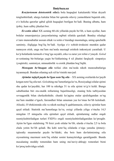 Ilmiybaza.uz 
Kvaziavtonom detotsentrik oilada bola huquqlari kattalarniki bilan deyarli 
tenglashtiriladi, ularga kattalar bilan bir qatorda oilaviy yumushlarni bajarish erki, 
o‘z holicha qarorlar qabul qilish huquqlari berilgan bo‘ladi. Buning albatta, ham 
ijobiy, ham salbiy jihatlari bor. 
Er-xotin oilasi XX asrning 60-chi yillarida paydo bo‘lib, u ham ayollar, ham 
bolalar emansipatsiya jarayonlarining oqibati sifatida qaraladi. Bunday oiladagi 
o‘zaro munosabatlar asosan erkak va xotin o‘rtasidagi muomalaga, uning qanchalik 
samimiy, iliqligiga bog‘liq bo‘ladi. Ayolga o‘z xohish-irodasini mumkin qadar 
namoyon etish, unga ma’lum ma’noda mustaqil erishish imkoniyati yaratiladi. U 
ko‘p holatlarda turmush o‘rtog‘iga suyukli, erka va zarur yor rolini o‘ynaydi. Golod 
er-xotinning bir-birlariga yaqin bo‘lishlarining 4 xil jihatini farqlaydi: simpatiya 
(yoqtirish), samimiyat, minnatdorlik va erotik jihatdan bog‘liqlik. 
Monogam bo‘lmagan oila toifasi chin ma’noda nikoh munosabatlariga 
tayanmaydi. Bundan oilaning uch xil ko‘rinishi mavjud:  
Ajrimlar tufayli paydo bo‘lgan noto‘liq oila – XX asrning oxirlarida ko‘payib 
ketgan noto‘liq oila turi. Golodning ma’lumotlariga ko‘ra, Rossiyadagi oilalar ajrimi 
shu qadar ko‘paydiki, har 100 ta nikohga 51 ta oila ajrimi to‘g‘ri keldi. Bunga 
sabablardan biri ota-onalik rollarining bajarilmasligi, otaning bola tarbiyasidan 
sovuqqonlik bilan chetlashishidir, chunki ko‘pgina otalar ajralishgandan so‘ng 
ma’lum muddat o‘tgach, farzandlari bilan umuman yuz ko‘rmas bo‘lib ketishadi. 
Afsuski, O‘zbekistonda oila va nikoh nechog‘li qadrlanmasin, oilaviy ajrimlar ham 
qayd etiladi. Statistik ma’lumotlarga ko‘ra, oxirgi yillarda yiliga o‘rtacha 14,5 
mingdan 15 mingacha oila ajrimlari qayd etiladi, ajrimlarning sudlar orqali 
rasmiylashtiriladigan turlari FXDYo orqali rasmiylashtiriladiganidan ko‘proqdir. 
Ajrim bo‘lgan oialalrning 70 foizi yosh oilalar bo‘lib, ularda o‘rtacha 2,5 ta bola 
chala yetim bo‘lib qoladi. Bu kabi noto‘liq oilalarda o‘ziga yarasha ijtimoiy-
iqtisodiy muammolar paydo bo‘ldaiki, shu bois ham davlatimizning oila 
siyosatining mazmuni noto‘liq oilalar sonini kamaytirishga qaratilgandir. Bunda 
masalaning moddiy tomonidan ham uning ma’naviy-ahloqiy tomonlari bizni 
ko‘proq tashvishga soladi. 
