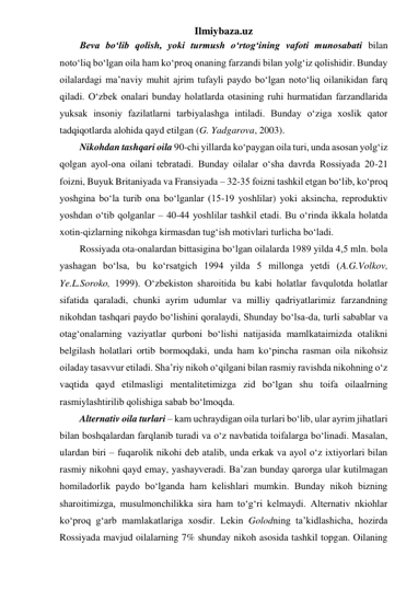 Ilmiybaza.uz 
Beva bo‘lib qolish, yoki turmush o‘rtog‘ining vafoti munosabati bilan 
noto‘liq bo‘lgan oila ham ko‘proq onaning farzandi bilan yolg‘iz qolishidir. Bunday 
oilalardagi ma’naviy muhit ajrim tufayli paydo bo‘lgan noto‘liq oilanikidan farq 
qiladi. O‘zbek onalari bunday holatlarda otasining ruhi hurmatidan farzandlarida 
yuksak insoniy fazilatlarni tarbiyalashga intiladi. Bunday o‘ziga xoslik qator 
tadqiqotlarda alohida qayd etilgan (G. Yadgarova, 2003). 
Nikohdan tashqari oila 90-chi yillarda ko‘paygan oila turi, unda asosan yolg‘iz 
qolgan ayol-ona oilani tebratadi. Bunday oilalar o‘sha davrda Rossiyada 20-21 
foizni, Buyuk Britaniyada va Fransiyada – 32-35 foizni tashkil etgan bo‘lib, ko‘proq 
yoshgina bo‘la turib ona bo‘lganlar (15-19 yoshlilar) yoki aksincha, reproduktiv 
yoshdan o‘tib qolganlar – 40-44 yoshlilar tashkil etadi. Bu o‘rinda ikkala holatda 
xotin-qizlarning nikohga kirmasdan tug‘ish motivlari turlicha bo‘ladi. 
Rossiyada ota-onalardan bittasigina bo‘lgan oilalarda 1989 yilda 4,5 mln. bola 
yashagan bo‘lsa, bu ko‘rsatgich 1994 yilda 5 millonga yetdi (A.G.Volkov, 
Ye.L.Soroko, 1999). O‘zbekiston sharoitida bu kabi holatlar favqulotda holatlar 
sifatida qaraladi, chunki ayrim udumlar va milliy qadriyatlarimiz farzandning 
nikohdan tashqari paydo bo‘lishini qoralaydi, Shunday bo‘lsa-da, turli sabablar va 
otag‘onalarning vaziyatlar qurboni bo‘lishi natijasida mamlkataimizda otalikni 
belgilash holatlari ortib bormoqdaki, unda ham ko‘pincha rasman oila nikohsiz 
oiladay tasavvur etiladi. Sha’riy nikoh o‘qilgani bilan rasmiy ravishda nikohning o‘z 
vaqtida qayd etilmasligi mentalitetimizga zid bo‘lgan shu toifa oilaalrning 
rasmiylashtirilib qolishiga sabab bo‘lmoqda. 
Alternativ oila turlari – kam uchraydigan oila turlari bo‘lib, ular ayrim jihatlari 
bilan boshqalardan farqlanib turadi va o‘z navbatida toifalarga bo‘linadi. Masalan, 
ulardan biri – fuqarolik nikohi deb atalib, unda erkak va ayol o‘z ixtiyorlari bilan 
rasmiy nikohni qayd emay, yashayveradi. Ba’zan bunday qarorga ular kutilmagan 
homiladorlik paydo bo‘lganda ham kelishlari mumkin. Bunday nikoh bizning 
sharoitimizga, musulmonchilikka sira ham to‘g‘ri kelmaydi. Alternativ nkiohlar 
ko‘proq g‘arb mamlakatlariga xosdir. Lekin Golodning ta’kidlashicha, hozirda 
Rossiyada mavjud oilalarning 7% shunday nikoh asosida tashkil topgan. Oilaning 
