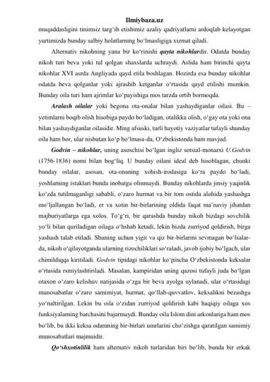 Ilmiybaza.uz 
muqaddasligini tinimsiz targ‘ib etishimiz azaliy qadriyatlarni ardoqlab kelayotgan 
yurtimizda bunday salbiy holatlarning bo‘lmasligiga xizmat qiladi. 
Alternativ nikohning yana bir ko‘rinishi qayta nikohlardir. Odatda bunday 
nikoh turi beva yoki tul qolgan shaxslarda uchraydi. Aslida ham birinchi qayta 
nikohlar XVI asrda Angliyada qayd etila boshlagan. Hozirda esa bunday nikohlar 
odatda beva qolganlar yoki ajrashib ketganlar o‘rtasida qayd etilishi mumkin. 
Bunday oila turi ham ajrimlar ko‘payishiga mos tarzda ortib bormoqda. 
Aralash oilalar yoki begona ota-onalar bilan yashaydiganlar oilasi. Bu – 
yetimlarni boqib olish hisobiga paydo bo‘ladigan, otalikka olish, o‘gay ota yoki ona 
bilan yashaydiganlar oilasidir. Ming afsuski, turli hayotiy vaziyatlar tufayli shunday 
oila ham bor, ular nisbatan ko‘p bo‘lmasa-da, O‘zbekistonda ham mavjud. 
Godvin – nikohlar, uning asoschisi bo‘lgan ingliz sotsial-monarxi U.Godvin 
(1756-1836) nomi bilan bog‘liq. U bunday oilani ideal deb hisoblagan, chunki 
bunday oilalar, asosan, ota-onaning xohish-irodasiga ko‘ra paydo bo‘ladi, 
yoshlarning istaklari bunda inobatga olinmaydi. Bunday nikohlarda jinsiy yaqinlik 
ko‘zda tutilmaganligi sababli, o‘zaro hurmat va bir tom ostida alohida yashashga 
mo‘ljallangan bo‘ladi, er va xotin bir-birlarining oldida faqat ma’naviy jihatdan 
majburiyatlarga ega xolos. To‘g‘ri, bir qarashda bunday nikoh bizdagi sovchilik 
yo‘li bilan quriladigan oilaga o‘hshab ketadi, lekin bizda zurriyod qoldirish, birga 
yashash talab etiladi. Shuning uchun yigit va qiz bir-birlarini sevmagan bo‘lsalar-
da, nikoh o‘qilayotganda ularning rizochiliklari so‘raladi, javob ijobiy bo‘lgach, ular 
chimildiqqa kiritiladi. Godvin tipidagi nikohlar ko‘pincha O‘zbekistonda keksalar 
o‘rtasida rsmiylashtiriladi. Masalan, kampiridan uning qazosi tufayli juda bo‘lgan 
otaxon o‘zaro kelishuv natijasida o‘zga bir beva ayolga uylanadi, ular o‘rtasidagi 
munosabatlar o‘zaro samimiyat, hurmat, qo‘llab-quvvatlov, keksalikni bezashga 
yo‘naltirilgan. Lekin bu oila o‘zidan zurriyod qoldirish kabi haqiqiy oilaga xos 
funksiyalarning barchasini bajarmaydi. Bunday oila Islom dini arkonlariga ham mos 
bo‘lib, bu ikki keksa odamning bir-birlari umrlarini cho‘zishga qaratilgan samimiy 
munosabatlari majmuidir. 
Qo‘shxotinlilik ham alternativ nikoh turlaridan biri bo‘lib, bunda bir erkak 
