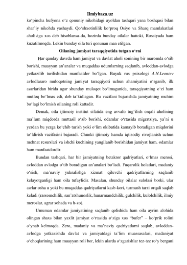 Ilmiybaza.uz 
ko‘pincha hufyona o‘z qonuniy nikohidagi ayoldan tashqari yana boshqasi bilan 
shar’iy nikohda yashaydi. Qo‘shxotinlilik ko‘proq Osiyo va Sharq mamlakatlari 
aholisiga xos deb hisoblansa-da, hozirda bunday oilalar hattoki, Rossiyada ham 
kuzatilmoqda. Lekin bunday oila turi qonunan man etilgan. 
Oilaning jamiyat taraqqiyotida tutgan o‘rni 
ar qanday davrda ham jamiyat va davlat aholi sonining bir maromda o‘sib 
borishi, muayyan an’analar va muqaddas udumlarning saqlanib, avloddan-avlodga 
yetkazilib turilishidan manfaatdor bo‘lgan. Buyuk rus psixologi A.N.Leontev 
avlodlararo muloqotning jamiyat taraqqiyoti uchun ahamiyatini o‘rganib, ilk 
asarlaridan birida agar shunday muloqot bo‘lmaganida, taraqqiyotning o‘zi ham 
mutloq bo‘lmas edi, deb ta’kidlagan. Bu vazifani bajarishda jamiyatning muhim 
bo‘lagi bo‘lmish oilaning roli kattadir. 
Demak, oila ijtimoiy institut sifatida eng avvalo tug‘ilish orqali aholining 
ma’lum miqdorda muttasil o‘sib borishi, odamlar o‘rtasida migratsiya, ya’ni u 
yerdan bu yerga ko‘chib turish yoki o‘lim okibatida kamayib boradigan miqdorini 
to‘ldirish vazifasini bajaradi. Chunki ijtimoiy hamda iqtisodiy rivojlanish uchun 
mehnat resurslari va ishchi kuchining yangilanib borishidan jamiyat ham, odamlar 
ham manfaatdordir. 
Bundan tashqari, har bir jamiyatning betakror qadriyatlari, o‘lmas merosi, 
avloddan avlodga o‘tib boradigan an’analari bo‘ladi. Fuqarolik holatlari, madaniy 
o‘sish, 
ma’naviy 
yuksalishga 
xizmat 
qiluvchi 
qadriyatlarning 
saqlanib 
kelayotganligi ham oila tufaylidir. Masalan, shunday oilalar sulolasi borki, ular 
asrlar osha u yoki bu muqaddas qadriyatlarni kasb-kori, turmush tarzi orqali saqlab 
keladi (rassomchilik, san’atshunoslik, hunarmandchilik, gulchilik, kulolchilik, ilmiy 
meroslar, agrar sohada va h-zo). 
Umuman odamlar jamiyatining saqlanib qolishida ham oila ayrim alohida 
olingan shaxs bilan yaxlit jamiyat o‘rtasida o‘ziga xos “bufer” – ko‘prik rolini 
o‘ynab kelmoqda. Zero, madaniy va ma’naviy qadriyatlarni saqlab, avloddan-
avlodga yetkazishda davlat va jamiyatdagi ta’lim muassasalari, madaniyat 
o‘choqlarining ham muayyan roli bor, lekin ularda o‘zgarishlar tez-tez ro‘y bergani 
H 
