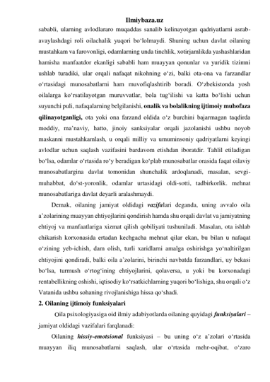 Ilmiybaza.uz 
sababli, ularning avlodlararo muqaddas sanalib kelinayotgan qadriyatlarni asrab-
avaylashdagi roli oilachalik yuqori bo‘lolmaydi. Shuning uchun davlat oilaning 
mustahkam va farovonligi, odamlarning unda tinchlik, xotirjamlikda yashashlaridan 
hamisha manfaatdor ekanligi sababli ham muayyan qonunlar va yuridik tizimni 
ushlab turadiki, ular orqali nafaqat nikohning o‘zi, balki ota-ona va farzandlar 
o‘rtasidagi munosabatlarni ham muvofiqlashtirib boradi. O‘zbekistonda yosh 
oilalarga ko‘rsatilayotgan muruvvatlar, bola tug‘ilishi va katta bo‘lishi uchun 
suyunchi puli, nafaqalarning belgilanishi, onalik va bolalikning ijtimoiy muhofaza 
qilinayotganligi, ota yoki ona farzand oldida o‘z burchini bajarmagan taqdirda 
moddiy, ma’naviy, hatto, jinoiy sanksiyalar orqali jazolanishi ushbu noyob 
maskanni mustahkamlash, u orqali milliy va umuminsoniy qadriyatlarni keyingi 
avlodlar uchun saqlash vazifasini bardavom etishdan iboratdir. Tahlil etiladigan 
bo‘lsa, odamlar o‘rtasida ro‘y beradigan ko‘plab munosabatlar orasida faqat oilaviy 
munosabatlargina davlat tomonidan shunchalik ardoqlanadi, masalan, sevgi-
muhabbat, do‘st-yoronlik, odamlar urtasidagi oldi-sotti, tadbirkorlik. mehnat 
munosabatlariga davlat deyarli aralashmaydi. 
Demak, oilaning jamiyat oldidagi vazifalari deganda, uning avvalo oila 
a’zolarining muayyan ehtiyojlarini qondirish hamda shu orqali davlat va jamiyatning 
ehtiyoj va manfaatlariga xizmat qilish qobiliyati tushuniladi. Masalan, ota ishlab 
chikarish korxonasida ertadan kechgacha mehnat qilar ekan, bu bilan u nafaqat 
o‘zining yeb-ichish, dam olish, turli xaridlarni amalga oshirishga yo‘naltirilgan 
ehtiyojini qondiradi, balki oila a’zolarini, birinchi navbatda farzandlari, uy bekasi 
bo‘lsa, turmush o‘rtog‘ining ehtiyojlarini, qolaversa, u yoki bu korxonadagi 
rentabellikning oshishi, iqtisodiy ko‘rsatkichlarning yuqori bo‘lishiga, shu orqali o‘z 
Vatanida ushbu sohaning rivojlanishiga hissa qo‘shadi. 
2. Oilaning ijtimoiy funksiyalari  
ila psixologiyasiga oid ilmiy adabiyotlarda oilaning quyidagi funksiyalari – 
jamiyat oldidagi vazifalari farqlanadi:  
Oilaning hissiy-emotsional funksiyasi – bu uning o‘z a’zolari o‘rtasida 
muayyan iliq munosabatlarni saqlash, ular o‘rtasida mehr-oqibat, o‘zaro 
O 
