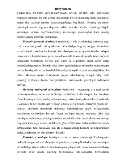 Ilmiybaza.uz 
g‘amxo‘rlik, bir-birini qo‘llab-quvvatlash, sevish, sevilish kabi qobiliyatini 
namoyon etishidir. Bu oila uchun juda muhim bo‘lib, insonning ruhiy salomatligi 
aynan shu vazifani qanday bajarayotganligiga bog‘liqdir. Oilaning ma’naviy-
psixologik muhiti sog‘lom deganda, aslida ana shu a’zolar o‘rtasidagi iliqlik, 
samimiyat, o‘zaro bag‘rikenglikning mavjudligi, mehr-oqibat kabi insoniy 
hissiyotlarning ijobiyligi tushuniladi. 
Jismoniy quvvatni ta’minlash funksiyasi – oila a’zolarining jismonan sog‘, 
tetik va o‘zini yaxshi his qilishlarini ta’minlashga bog‘liq bo‘lgan sharoitlarni 
nazarda tutadi, masalan, har birimiz oilada boshpanamizga egamiz, bundan tashqari, 
mana shu o‘z hududimizda, ya’ni, xonadonimizda dam olish, yaxshi sifatli, to‘yimli 
taomlardan bahramand bo‘lish, ijod qilish va o‘qishimiz uchun zarur, qulay 
imkoniyatlarga ega bo‘lishimiz shart. Zero, agar shulardan birortasi ta’minlanmagan 
bo‘lsa, bunday oila o‘zini baxtli deb hisoblay olmaydi va qator noqulayliklarni his 
qiladi. Masalan, uysiz, boshpanasiz qolgan odamlarning nafaqat ruhiy, balki 
jismoniy azoblarga duchor bo‘lganliklarini tasdiqlovchi psixologik tadqiqotlar 
mavjud. 
Ma’naviy muloqotni ta’minlash funksiyasi – odamning o‘z nasl-nasabi, 
ma’naviy-madaniy an’analari bo‘lishiga intilishidan kelib chiqadi, har bir shaxs 
o‘zini kimning avlodi, qanday an’analarning vorisi ekanligidan cheksiz faxrlanadi, 
u qanday oila bo‘lishidan qat’iy nazar, albatta, o‘z a’zolarini muayyan yaxshi urf-
odatlar, muomala maromlari doirasida birlashtirishga qodir bo‘lgandagina 
mustahkam va baxtiyor bo‘ladi. Yangi tug‘ilgan farzand teta-poya qilib yura 
boshlagan onlardanoq oilaning kattalari uni erkalatishlar orqali shirin muomalaga 
o‘rgatadi, kattalarga xurmat, kichiklarka g‘amxo‘rlik, izzat tushunchalari xam oilada 
tarbiyalanadi. Shu funksiyani ado eta olmagan oilada hamisha ko‘ngilxiraliklar, 
janjal, ziddiyatlar bo‘lishi ehtimoli kattadir.  
Jinsiy-hirsiy muloqot funksiyasi – er va xotin o‘rtasidagi ikkalasigagina 
taalluqli bo‘lgan seksual ehtiyojlarni qondirish, shu orqali avlodlar bardavomligini 
ta’minlashga xizmat qiladi. Ushbu funksiyaning bajarilishi er-xotin munosabatlariga 
bevosita ta’sir qiladi, ularning bir-birlariga vafo-sadoqatda bo‘lishlarini, 
