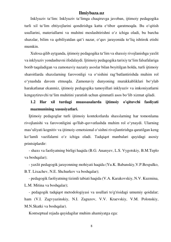 Ilmiybaza.uz 
8 
 
Inklyuziv ta‘lim: Inklyuziv ta‘limga chaqiruvga javoban, ijtimoiy pedagogika 
turli xil ta‘lim ehtiyojlarini qondirishga katta e‘tibor qaratmoqda. Bu o‘qitish 
usullarini, materiallarni va muhitni moslashtirishni o‘z ichiga oladi, bu barcha 
shaxslar, bilim va qobiliyatdan qat‘i nazar, o‘quv jarayonida to‘liq ishtirok etishi 
mumkin. 
Xulosa qilib aytganda, ijtimoiy pedagogika ta‘lim va shaxsiy rivojlanishga yaxlit 
va inklyuziv yondashuvni ifodalaydi. Ijtimoiy pedagogika tarixiy ta‘lim falsafalariga 
borib taqaladigan va zamonaviy nazariy asoslar bilan boyitilgan holda, turli ijtimoiy 
sharoitlarda shaxslarning farovonligi va o‘sishini rag‘batlantirishda muhim rol 
o‘ynashda davom etmoqda. Zamonaviy dunyoning murakkabliklari bo‘ylab 
harakatlanar ekanmiz, ijtimoiy pedagogika tamoyillari inklyuziv va imkoniyatlarni 
kengaytiruvchi ta‘lim muhitini yaratish uchun qimmatli asos bo‘lib xizmat qiladi. 
1.2 Har xil turdagi muassasalarda ijtimoiy o'qituvchi faoliyati 
mazmunining xususiyatlari.  
Ijtimoiy pedagoglar turli ijtimoiy kontekstlarda shaxslarning har tomonlama 
rivojlanishi va farovonligini qo'llab-quvvatlashda muhim rol o‘ynaydi. Ularning 
mas‘uliyati kognitiv va ijtimoiy-emotsional o‘sishni rivojlantirishga qaratilgan keng 
ko‘lamli vazifalarni o‘z ichiga oladi. Tadqiqot manbalari quyidagi asosiy 
printsiplardir: 
- shaxs va faoliyatning birligi haqida (B.G. Ananyev, L.S. Vygotskiy, B.M.Teplo 
va boshqalar); 
- yaxlit pedagogik jarayonning mohiyati haqida (Yu.K. Babanskiy,V.P.Bespalko, 
B.T. Lixachev, N.E. Shchurkov va boshqalar); 
- pedagogik faoliyatning tizimli tabiati haqida (V.A. Karakovskiy, N.V. Kuzmina, 
L.M. Mitina va boshqalar); 
- pedagogik tadqiqot metodologiyasi va usullari to'g'risidagi umumiy qoidalar; 
ham (V.I. Zagvyazinskiy, N.I. Zaguzov, V.V. Kraevskiy, V.M. Polonskiy, 
M.N.Skatki va boshqalar). 
Kontseptual rejada quyidagilar muhim ahamiyatga ega: 
