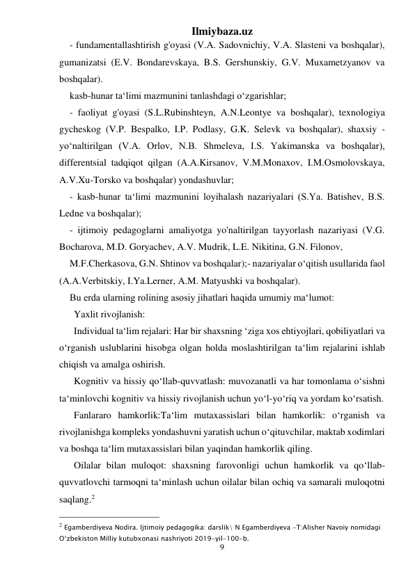 Ilmiybaza.uz 
9 
 
- fundamentallashtirish g'oyasi (V.A. Sadovnichiy, V.A. Slasteni va boshqalar), 
gumanizatsi (E.V. Bondarevskaya, B.S. Gershunskiy, G.V. Muxametzyanov va 
boshqalar). 
kasb-hunar ta‘limi mazmunini tanlashdagi o‘zgarishlar; 
- faoliyat g'oyasi (S.L.Rubinshteyn, A.N.Leontye va boshqalar), texnologiya 
gycheskog (V.P. Bespalko, I.P. Podlasy, G.K. Selevk va boshqalar), shaxsiy -
yo‘naltirilgan (V.A. Orlov, N.B. Shmeleva, I.S. Yakimanska va boshqalar), 
differentsial tadqiqot qilgan (A.A.Kirsanov, V.M.Monaxov, I.M.Osmolovskaya, 
A.V.Xu-Torsko va boshqalar) yondashuvlar; 
- kasb-hunar ta‘limi mazmunini loyihalash nazariyalari (S.Ya. Batishev, B.S. 
Ledne va boshqalar); 
- ijtimoiy pedagoglarni amaliyotga yo'naltirilgan tayyorlash nazariyasi (V.G. 
Bocharova, M.D. Goryachev, A.V. Mudrik, L.E. Nikitina, G.N. Filonov, 
M.F.Cherkasova, G.N. Shtinov va boshqalar);- nazariyalar o‘qitish usullarida faol 
(A.A.Verbitskiy, I.Ya.Lerner, A.M. Matyushki va boshqalar). 
Bu erda ularning rolining asosiy jihatlari haqida umumiy ma‘lumot: 
Yaxlit rivojlanish:  
Individual ta‘lim rejalari: Har bir shaxsning ‘ziga xos ehtiyojlari, qobiliyatlari va 
o‘rganish uslublarini hisobga olgan holda moslashtirilgan ta‘lim rejalarini ishlab 
chiqish va amalga oshirish. 
Kognitiv va hissiy qo‘llab-quvvatlash: muvozanatli va har tomonlama o‘sishni 
ta‘minlovchi kognitiv va hissiy rivojlanish uchun yo‘l-yo‘riq va yordam ko‘rsatish. 
Fanlararo hamkorlik:Ta‘lim mutaxassislari bilan hamkorlik: o‘rganish va 
rivojlanishga kompleks yondashuvni yaratish uchun o‘qituvchilar, maktab xodimlari 
va boshqa ta‘lim mutaxassislari bilan yaqindan hamkorlik qiling. 
Oilalar bilan muloqot: shaxsning farovonligi uchun hamkorlik va qo‘llab-
quvvatlovchi tarmoqni ta‘minlash uchun oilalar bilan ochiq va samarali muloqotni 
saqlang.2 
                                                 
2 Egamberdiyeva Nodira. Ijtimoiy pedagogika: darslik\ N Egamberdiyeva -T:Alisher Navoiy nomidagi 
O‘zbekiston Milliy kutubxonasi nashriyoti 2019-yil-100-b. 
