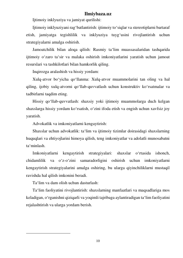 Ilmiybaza.uz 
10 
 
Ijtimoiy inklyuziya va jamiyat qurilishi: 
Ijtimoiy inklyuziyani rag‘batlantirish: ijtimoiy to‘siqlar va stereotiplarni bartaraf 
etish, jamiyatga tegishlilik va inklyuziya tuyg‘usini rivojlantirish uchun 
strategiyalarni amalga oshirish. 
Jamoatchilik bilan aloqa qilish: Rasmiy ta‘lim muassasalaridan tashqarida 
ijtimoiy o‘zaro ta‘sir va malaka oshirish imkoniyatlarini yaratish uchun jamoat 
resurslari va tashkilotlari bilan hamkorlik qiling. 
Inqirozga aralashish va hissiy yordam: 
Xulq-atvor bo‘yicha qo‘llanma: Xulq-atvor muammolarini tan oling va hal 
qiling, ijobiy xulq-atvorni qo‘llab-quvvatlash uchun konstruktiv ko‘rsatmalar va 
tadbirlarni taqdim eting. 
Hissiy qo‘llab-quvvatlash: shaxsiy yoki ijtimoiy muammolarga duch kelgan 
shaxslarga hissiy yordam ko‘rsatish, o‘zini ifoda etish va engish uchun xavfsiz joy 
yaratish. 
Advokatlik va imkoniyatlarni kengaytirish: 
Shaxslar uchun advokatlik: ta‘lim va ijtimoiy tizimlar doirasidagi shaxslarning 
huquqlari va ehtiyojlarini himoya qilish, teng imkoniyatlar va adolatli munosabatni 
ta‘minlash. 
Imkoniyatlarni 
kengaytirish 
strategiyalari: 
shaxslar 
o‘rtasida 
ishonch, 
chidamlilik va o‘z-o‘zini samaradorligini oshirish uchun imkoniyatlarni 
kengaytirish strategiyalarini amalga oshiring, bu ularga qiyinchiliklarni mustaqil 
ravishda hal qilish imkonini beradi. 
Ta‘lim va dam olish uchun dasturlash: 
Ta‘lim faoliyatini rivojlantirish: shaxslarning manfaatlari va maqsadlariga mos 
keladigan, o‘rganishni qiziqarli va yoqimli tajribaga aylantiradigan ta‘lim faoliyatini 
rejalashtirish va ularga yordam berish. 
                                                 
 
