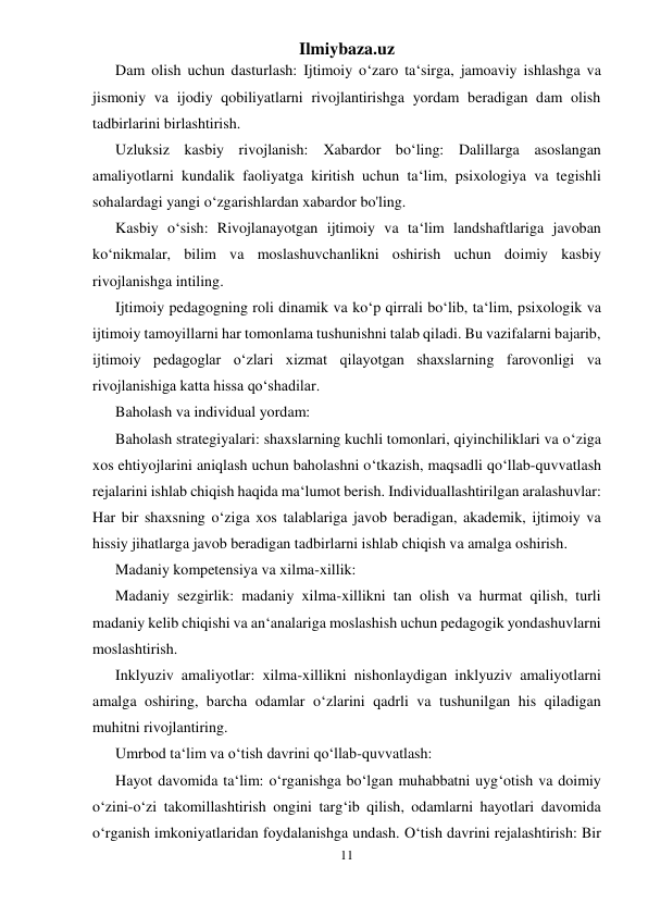 Ilmiybaza.uz 
11 
 
Dam olish uchun dasturlash: Ijtimoiy o‘zaro ta‘sirga, jamoaviy ishlashga va 
jismoniy va ijodiy qobiliyatlarni rivojlantirishga yordam beradigan dam olish 
tadbirlarini birlashtirish. 
Uzluksiz kasbiy rivojlanish: Xabardor bo‘ling: Dalillarga asoslangan 
amaliyotlarni kundalik faoliyatga kiritish uchun ta‘lim, psixologiya va tegishli 
sohalardagi yangi o‘zgarishlardan xabardor bo'ling. 
Kasbiy o‘sish: Rivojlanayotgan ijtimoiy va ta‘lim landshaftlariga javoban 
ko‘nikmalar, bilim va moslashuvchanlikni oshirish uchun doimiy kasbiy 
rivojlanishga intiling. 
Ijtimoiy pedagogning roli dinamik va ko‘p qirrali bo‘lib, ta‘lim, psixologik va 
ijtimoiy tamoyillarni har tomonlama tushunishni talab qiladi. Bu vazifalarni bajarib, 
ijtimoiy pedagoglar o‘zlari xizmat qilayotgan shaxslarning farovonligi va 
rivojlanishiga katta hissa qo‘shadilar. 
Baholash va individual yordam: 
Baholash strategiyalari: shaxslarning kuchli tomonlari, qiyinchiliklari va o‘ziga 
xos ehtiyojlarini aniqlash uchun baholashni o‘tkazish, maqsadli qo‘llab-quvvatlash 
rejalarini ishlab chiqish haqida ma‘lumot berish. Individuallashtirilgan aralashuvlar: 
Har bir shaxsning o‘ziga xos talablariga javob beradigan, akademik, ijtimoiy va 
hissiy jihatlarga javob beradigan tadbirlarni ishlab chiqish va amalga oshirish. 
Madaniy kompetensiya va xilma-xillik: 
Madaniy sezgirlik: madaniy xilma-xillikni tan olish va hurmat qilish, turli 
madaniy kelib chiqishi va an‘analariga moslashish uchun pedagogik yondashuvlarni 
moslashtirish. 
Inklyuziv amaliyotlar: xilma-xillikni nishonlaydigan inklyuziv amaliyotlarni 
amalga oshiring, barcha odamlar o‘zlarini qadrli va tushunilgan his qiladigan 
muhitni rivojlantiring. 
Umrbod ta‘lim va o‘tish davrini qo‘llab-quvvatlash: 
Hayot davomida ta‘lim: o‘rganishga bo‘lgan muhabbatni uyg‘otish va doimiy 
o‘zini-o‘zi takomillashtirish ongini targ‘ib qilish, odamlarni hayotlari davomida 
o‘rganish imkoniyatlaridan foydalanishga undash. O‘tish davrini rejalashtirish: Bir 
