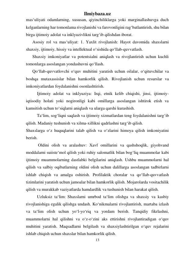 Ilmiybaza.uz 
13 
 
mas‘uliyati odamlarning, xususan, qiyinchiliklarga yoki marginallashuvga duch 
kelganlarning har tomonlama rivojlanishi va farovonligini rag‘batlantirish, shu bilan 
birga ijtimoiy adolat va inklyuzivlikni targ‘ib qilishdan iborat. 
Asosiy rol va mas‘uliyat: 1. Yaxlit rivojlanish: Hayot davomida shaxslarni 
shaxsiy, ijtimoiy, hissiy va intellektual o‘sishida qo‘llab-quvvatlash. 
Shaxsiy imkoniyatlar va potentsialni aniqlash va rivojlantirish uchun kuchli 
tomonlarga asoslangan yondashuvni qo‘llash. 
Qo‘llab-quvvatlovchi o‘quv muhitini yaratish uchun oilalar, o‘qituvchilar va 
boshqa mutaxassislar bilan hamkorlik qilish. Rivojlanish uchun resurslar va 
imkoniyatlardan foydalanishni osonlashtirish. 
Ijtimoiy adolat va inklyuziya: Irqi, etnik kelib chiqishi, jinsi, ijtimoiy-
iqtisodiy holati yoki nogironligi kabi omillarga asoslangan ishtirok etish va 
kamsitish uchun to‘siqlarni aniqlash va ularga qarshi kurashish. 
Ta‘lim, sog‘liqni saqlash va ijtimoiy xizmatlardan teng foydalanishni targ‘ib 
qilish. Madaniy tushunish va xilma-xillikni qadrlashni targ‘ib qilish. 
Shaxslarga o‘z huquqlarini talab qilish va o‘zlarini himoya qilish imkoniyatini 
berish. 
 Oldini olish va aralashuv: Xavf omillarini va qashshoqlik, giyohvand 
moddalarni suiiste‘mol qilish yoki ruhiy salomatlik bilan bog‘liq muammolar kabi 
ijtimoiy muammolarning dastlabki belgilarini aniqlash. Ushbu muammolarni hal 
qilish va salbiy oqibatlarning oldini olish uchun dalillarga asoslangan tadbirlarni 
ishlab chiqish va amalga oshirish. Profilaktik choralar va qo‘llab-quvvatlash 
tizimlarini yaratish uchun jamoalar bilan hamkorlik qilish. Mojarolarda vositachilik 
qilish va murakkab vaziyatlarda hamdardlik va tushunish bilan harakat qilish. 
Uzluksiz ta‘lim: Shaxslarni umrbod ta‘lim olishga va shaxsiy va kasbiy 
rivojlanishiga egalik qilishga undash. Ko‘nikmalarni rivojlantirish, martaba izlash 
va ta‘lim olish uchun yo‘l-yo‘riq va yordam berish. Tanqidiy fikrlashni, 
muammolarni hal qilishni va o‘z-o‘zini aks ettirishni rivojlantiradigan o‘quv 
muhitini yaratish. Maqsadlarni belgilash va shaxsiylashtirilgan o‘quv rejalarini 
ishlab chiqish uchun shaxslar bilan hamkorlik qilish. 
