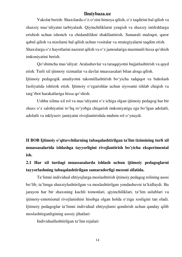 Ilmiybaza.uz 
14 
 
Vakolat berish: Shaxslarda o‘z-o‘zini himoya qilish, o‘z taqdirini hal qilish va 
shaxsiy mas‘uliyatni tarbiyalash. Qiyinchiliklarni yengish va shaxsiy intilishlarga 
erishish uchun ishonch va chidamlilikni shakllantirish. Samarali muloqot, qaror 
qabul qilish va nizolarni hal qilish uchun vositalar va strategiyalarni taqdim etish. 
Shaxslarga o‘z hayotlarini nazorat qilish va o‘z jamoalariga mazmunli hissa qo'shish 
imkoniyatini berish. 
Qo‘shimcha mas‘uliyat: Aralashuvlar va taraqqiyotni hujjatlashtirish va qayd 
etish. Turli xil ijtimoiy xizmatlar va davlat muassasalari bilan aloqa qilish. 
Ijtimoiy pedagogik amaliyotni takomillashtirish bo‘yicha tadqiqot va baholash 
faoliyatida ishtirok etish. Ijtimoiy o‘zgarishlar uchun siyosatni ishlab chiqish va 
targ‘ibot harakatlariga hissa qo‘shish. 
Ushbu xilma-xil rol va mas‘uliyatni o‘z ichiga olgan ijtimoiy pedagog har bir 
shaxs o‘z salohiyatini to‘liq ro‘yobga chiqarish imkoniyatiga ega bo‘lgan adolatli, 
adolatli va inklyuziv jamiyatni rivojlantirishda muhim rol o‘ynaydi. 
 
 
II BOB Ijtimoiy o'qituvchilarning tabaqalashtirilgan ta'lim tizimining turli xil 
muassasalarida ishlashga tayyorligini rivojlantirish bo'yicha eksperimental 
ish.  
2.1 Har xil turdagi muassasalarda ishlash uchun ijtimoiy pedagoglarni 
tayyorlashning tabaqalashtirilgan samaradorligi mezoni sifatida. 
Ta‘limni individual ehtiyojlarga moslashtirish ijtimoiy pedagog rolining asosi 
bo‘lib, ta‘limga shaxsiylashtirilgan va moslashtirilgan yondashuvni ta‘kidlaydi. Bu 
jarayon har bir shaxsning kuchli tomonlari, qiyinchiliklari, ta‘lim uslublari va 
ijtimoiy-emotsional rivojlanishini hisobga olgan holda o‘ziga xosligini tan oladi. 
Ijtimoiy pedagoglar ta‘limni individual ehtiyojlarni qondirish uchun qanday qilib 
moslashtirganligining asosiy jihatlari: 
Individuallashtirilgan ta‘lim rejalari: 
