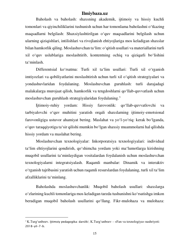 Ilmiybaza.uz 
15 
 
Baholash va baholash: shaxsning akademik, ijtimoiy va hissiy kuchli 
tomonlari va qiyinchiliklarini tushunish uchun har tomonlama baholashni o‘tkazing 
maqsadlarni belgilash: Shaxsiylashtirilgan o‘quv maqsadlarini belgilash uchun 
ularning qiziqishlari, intilishlari va rivojlanish ehtiyojlariga mos keladigan shaxslar 
bilan hamkorlik qiling. Moslashuvchan ta‘lim: o‘qitish usullari va materiallarini turli 
xil o‘quv uslublariga moslashtirib, kontentning ochiq va qiziqarli bo‘lishini 
ta‘minlash. 
Differentsial ko‘rsatma: Turli xil ta‘lim usullari: Turli xil o‘rganish 
imtiyozlari va qobiliyatlarini moslashtirish uchun turli xil o‘qitish strategiyalari va 
yondashuvlaridan foydalaning. Moslashuvchan guruhlash: turli darajadagi 
malakalarga murojaat qilish, hamkorlik va tengdoshlarni qo‘llab-quvvatlash uchun 
moslashuvchan guruhlash strategiyalaridan foydalaning.3 
  
Ijtimoiy-ruhiy 
yordam: 
Hissiy 
farovonlik: 
qo‘llab-quvvatlovchi 
va 
tarbiyalovchi o‘quv muhitini yaratish orqali shaxslarning ijtimoiy-emotsional 
farovonligiga ustuvor ahamiyat bering. Maslahat va yo‘l-yo‘riq: kerak bo‘lganda, 
o‘quv taraqqiyotiga ta‘sir qilishi mumkin bo‘lgan shaxsiy muammolarni hal qilishda 
hissiy yordam va maslahat bering. 
Moslashuvchan texnologiyalar: Inkorporatsiya texnologiyalari: individual 
ta‘lim ehtiyojlarini qondirish, qo‘shimcha yordam yoki ma‘lumotlarga kirishning 
muqobil usullarini ta‘minlaydigan vositalardan foydalanish uchun moslashuvchan 
texnologiyalarni integratsiyalash. Raqamli manbalar: Dinamik va interaktiv 
o‘rganish tajribasini yaratish uchun raqamli resurslardan foydalaning, turli xil ta‘lim 
afzalliklarini ta‘minlang. 
Baholashda moslashuvchanlik: Muqobil baholash usullari: shaxslarga 
o‘zlarining kuchli tomonlariga mos keladigan tarzda tushunishni ko‘rsatishga imkon 
beradigan muqobil baholash usullarini qo‘llang. Fikr-mulohaza va mulohaza: 
                                                 
3 K.Turg‘unboev. Ijtimoiy pedagogika: darslik\ K.Turg‘unboev - «Fan va texnologiya» nashriyoti: 
2018-yil-7-b. 
 
