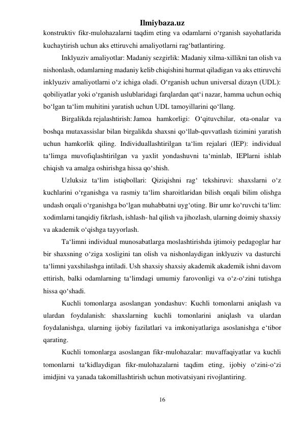 Ilmiybaza.uz 
16 
 
konstruktiv fikr-mulohazalarni taqdim eting va odamlarni o‘rganish sayohatlarida 
kuchaytirish uchun aks ettiruvchi amaliyotlarni rag‘batlantiring. 
Inklyuziv amaliyotlar: Madaniy sezgirlik: Madaniy xilma-xillikni tan olish va 
nishonlash, odamlarning madaniy kelib chiqishini hurmat qiladigan va aks ettiruvchi 
inklyuziv amaliyotlarni o‘z ichiga oladi. O‘rganish uchun universal dizayn (UDL): 
qobiliyatlar yoki o‘rganish uslublaridagi farqlardan qat‘i nazar, hamma uchun ochiq 
bo‘lgan ta‘lim muhitini yaratish uchun UDL tamoyillarini qo‘llang. 
Birgalikda rejalashtirish: Jamoa hamkorligi: O‘qituvchilar, ota-onalar va 
boshqa mutaxassislar bilan birgalikda shaxsni qo‘llab-quvvatlash tizimini yaratish 
uchun hamkorlik qiling. Individuallashtirilgan ta‘lim rejalari (IEP): individual 
ta‘limga muvofiqlashtirilgan va yaxlit yondashuvni ta‘minlab, IEPlarni ishlab 
chiqish va amalga oshirishga hissa qo‘shish. 
Uzluksiz ta‘lim istiqbollari: Qiziqishni rag‘ tekshiruvi: shaxslarni o‘z 
kuchlarini o‘rganishga va rasmiy ta‘lim sharoitlaridan bilish orqali bilim olishga 
undash orqali o‘rganishga bo‘lgan muhabbatni uyg‘oting. Bir umr ko‘ruvchi ta‘lim: 
xodimlarni tanqidiy fikrlash, ishlash- hal qilish va jihozlash, ularning doimiy shaxsiy 
va akademik o‘qishga tayyorlash. 
Ta‘limni individual munosabatlarga moslashtirishda ijtimoiy pedagoglar har 
bir shaxsning o‘ziga xosligini tan olish va nishonlaydigan inklyuziv va dasturchi 
ta‘limni yaxshilashga intiladi. Ush shaxsiy shaxsiy akademik akademik ishni davom 
ettirish, balki odamlarning ta‘limdagi umumiy farovonligi va o‘z-o‘zini tutishga 
hissa qo‘shadi. 
Kuchli tomonlarga asoslangan yondashuv: Kuchli tomonlarni aniqlash va 
ulardan foydalanish: shaxslarning kuchli tomonlarini aniqlash va ulardan 
foydalanishga, ularning ijobiy fazilatlari va imkoniyatlariga asoslanishga e‘tibor 
qarating. 
Kuchli tomonlarga asoslangan fikr-mulohazalar: muvaffaqiyatlar va kuchli 
tomonlarni ta‘kidlaydigan fikr-mulohazalarni taqdim eting, ijobiy o‘zini-o‘zi 
imidjini va yanada takomillashtirish uchun motivatsiyani rivojlantiring.  
