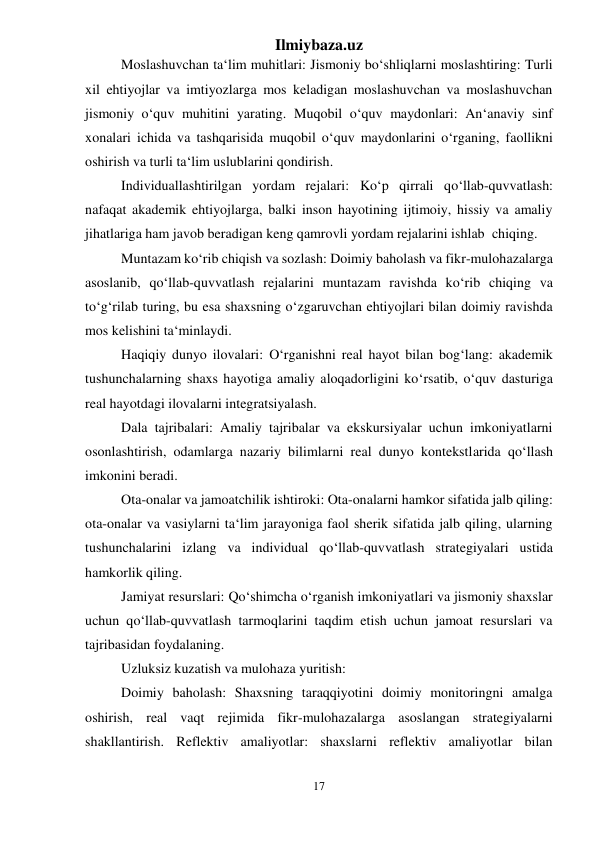 Ilmiybaza.uz 
17 
 
Moslashuvchan ta‘lim muhitlari: Jismoniy bo‘shliqlarni moslashtiring: Turli 
xil ehtiyojlar va imtiyozlarga mos keladigan moslashuvchan va moslashuvchan 
jismoniy o‘quv muhitini yarating. Muqobil o‘quv maydonlari: An‘anaviy sinf 
xonalari ichida va tashqarisida muqobil o‘quv maydonlarini o‘rganing, faollikni 
oshirish va turli ta‘lim uslublarini qondirish. 
Individuallashtirilgan yordam rejalari: Ko‘p qirrali qo‘llab-quvvatlash: 
nafaqat akademik ehtiyojlarga, balki inson hayotining ijtimoiy, hissiy va amaliy 
jihatlariga ham javob beradigan keng qamrovli yordam rejalarini ishlab  chiqing. 
Muntazam ko‘rib chiqish va sozlash: Doimiy baholash va fikr-mulohazalarga 
asoslanib, qo‘llab-quvvatlash rejalarini muntazam ravishda ko‘rib chiqing va 
to‘g‘rilab turing, bu esa shaxsning o‘zgaruvchan ehtiyojlari bilan doimiy ravishda 
mos kelishini ta‘minlaydi. 
Haqiqiy dunyo ilovalari: O‘rganishni real hayot bilan bog‘lang: akademik 
tushunchalarning shaxs hayotiga amaliy aloqadorligini ko‘rsatib, o‘quv dasturiga 
real hayotdagi ilovalarni integratsiyalash. 
Dala tajribalari: Amaliy tajribalar va ekskursiyalar uchun imkoniyatlarni 
osonlashtirish, odamlarga nazariy bilimlarni real dunyo kontekstlarida qo‘llash 
imkonini beradi. 
Ota-onalar va jamoatchilik ishtiroki: Ota-onalarni hamkor sifatida jalb qiling: 
ota-onalar va vasiylarni ta‘lim jarayoniga faol sherik sifatida jalb qiling, ularning 
tushunchalarini izlang va individual qo‘llab-quvvatlash strategiyalari ustida 
hamkorlik qiling. 
Jamiyat resurslari: Qo‘shimcha o‘rganish imkoniyatlari va jismoniy shaxslar 
uchun qo‘llab-quvvatlash tarmoqlarini taqdim etish uchun jamoat resurslari va 
tajribasidan foydalaning. 
Uzluksiz kuzatish va mulohaza yuritish: 
Doimiy baholash: Shaxsning taraqqiyotini doimiy monitoringni amalga 
oshirish, real vaqt rejimida fikr-mulohazalarga asoslangan strategiyalarni 
shakllantirish. Reflektiv amaliyotlar: shaxslarni reflektiv amaliyotlar bilan 
