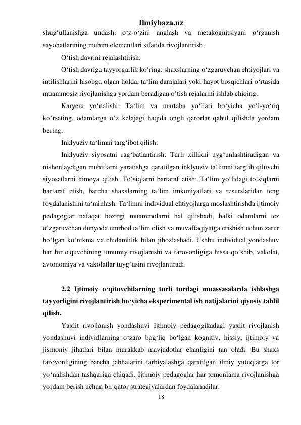 Ilmiybaza.uz 
18 
 
shug‘ullanishga undash, o‘z-o‘zini anglash va metakognitsiyani o‘rganish 
sayohatlarining muhim elementlari sifatida rivojlantirish. 
O‘tish davrini rejalashtirish: 
O‘tish davriga tayyorgarlik ko‘ring: shaxslarning o‘zgaruvchan ehtiyojlari va 
intilishlarini hisobga olgan holda, ta‘lim darajalari yoki hayot bosqichlari o‘rtasida 
muammosiz rivojlanishga yordam beradigan o‘tish rejalarini ishlab chiqing. 
Karyera yo‘nalishi: Ta‘lim va martaba yo‘llari bo‘yicha yo‘l-yo‘riq 
ko‘rsating, odamlarga o‘z kelajagi haqida ongli qarorlar qabul qilishda yordam 
bering. 
Inklyuziv ta‘limni targ‘ibot qilish: 
Inklyuziv siyosatni rag‘batlantirish: Turli xillikni uyg‘unlashtiradigan va 
nishonlaydigan muhitlarni yaratishga qaratilgan inklyuziv ta‘limni targ‘ib qiluvchi 
siyosatlarni himoya qilish. To‘siqlarni bartaraf etish: Ta‘lim yo‘lidagi to‘siqlarni 
bartaraf etish, barcha shaxslarning ta‘lim imkoniyatlari va resurslaridan teng 
foydalanishini ta‘minlash. Ta‘limni individual ehtiyojlarga moslashtirishda ijtimoiy 
pedagoglar nafaqat hozirgi muammolarni hal qilishadi, balki odamlarni tez 
o‘zgaruvchan dunyoda umrbod ta‘lim olish va muvaffaqiyatga erishish uchun zarur 
bo‘lgan ko‘nikma va chidamlilik bilan jihozlashadi. Ushbu individual yondashuv 
har bir o'quvchining umumiy rivojlanishi va farovonligiga hissa qo‘shib, vakolat, 
avtonomiya va vakolatlar tuyg‘usini rivojlantiradi. 
 
2.2 Ijtimoiy o‘qituvchilarning turli turdagi muassasalarda ishlashga 
tayyorligini rivojlantirish bo‘yicha eksperimental ish natijalarini qiyosiy tahlil 
qilish.  
Yaxlit rivojlanish yondashuvi Ijtimoiy pedagogikadagi yaxlit rivojlanish 
yondashuvi individlarning o‘zaro bog‘liq bo‘lgan kognitiv, hissiy, ijtimoiy va 
jismoniy jihatlari bilan murakkab mavjudotlar ekanligini tan oladi. Bu shaxs 
farovonligining barcha jabhalarini tarbiyalashga qaratilgan ilmiy yutuqlarga tor 
yo‘nalishdan tashqariga chiqadi. Ijtimoiy pedagoglar har tomonlama rivojlanishga 
yordam berish uchun bir qator strategiyalardan foydalanadilar: 
