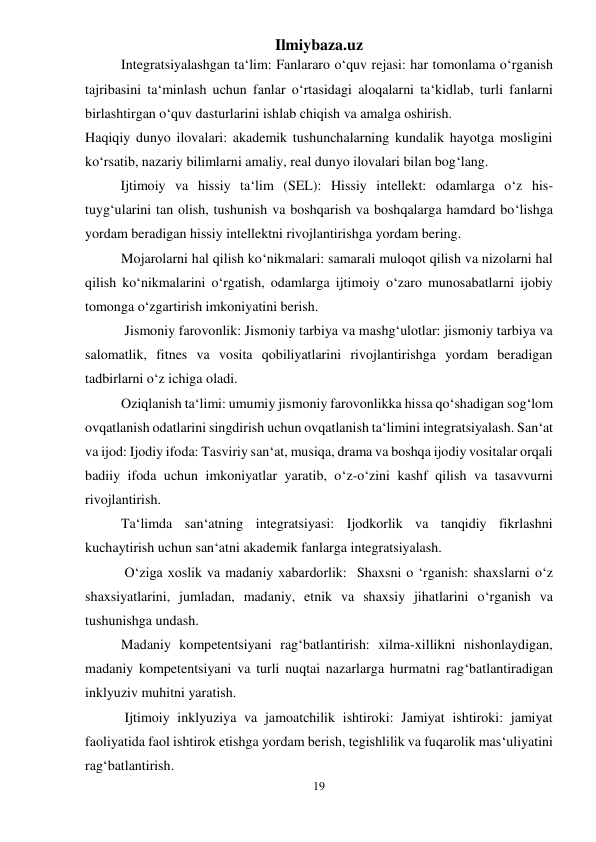 Ilmiybaza.uz 
19 
 
Integratsiyalashgan ta‘lim: Fanlararo o‘quv rejasi: har tomonlama o‘rganish 
tajribasini ta‘minlash uchun fanlar o‘rtasidagi aloqalarni ta‘kidlab, turli fanlarni 
birlashtirgan o‘quv dasturlarini ishlab chiqish va amalga oshirish. 
Haqiqiy dunyo ilovalari: akademik tushunchalarning kundalik hayotga mosligini 
ko‘rsatib, nazariy bilimlarni amaliy, real dunyo ilovalari bilan bog‘lang. 
 
Ijtimoiy va hissiy ta‘lim (SEL): Hissiy intellekt: odamlarga o‘z his-
tuyg‘ularini tan olish, tushunish va boshqarish va boshqalarga hamdard bo‘lishga 
yordam beradigan hissiy intellektni rivojlantirishga yordam bering. 
Mojarolarni hal qilish ko‘nikmalari: samarali muloqot qilish va nizolarni hal 
qilish ko‘nikmalarini o‘rgatish, odamlarga ijtimoiy o‘zaro munosabatlarni ijobiy 
tomonga o‘zgartirish imkoniyatini berish. 
 Jismoniy farovonlik: Jismoniy tarbiya va mashg‘ulotlar: jismoniy tarbiya va 
salomatlik, fitnes va vosita qobiliyatlarini rivojlantirishga yordam beradigan 
tadbirlarni o‘z ichiga oladi. 
Oziqlanish ta‘limi: umumiy jismoniy farovonlikka hissa qo‘shadigan sog‘lom 
ovqatlanish odatlarini singdirish uchun ovqatlanish ta‘limini integratsiyalash. San‘at 
va ijod: Ijodiy ifoda: Tasviriy san‘at, musiqa, drama va boshqa ijodiy vositalar orqali 
badiiy ifoda uchun imkoniyatlar yaratib, o‘z-o‘zini kashf qilish va tasavvurni 
rivojlantirish. 
Ta‘limda san‘atning integratsiyasi: Ijodkorlik va tanqidiy fikrlashni 
kuchaytirish uchun san‘atni akademik fanlarga integratsiyalash. 
 O‘ziga xoslik va madaniy xabardorlik:  Shaxsni o ‘rganish: shaxslarni o‘z 
shaxsiyatlarini, jumladan, madaniy, etnik va shaxsiy jihatlarini o‘rganish va 
tushunishga undash. 
Madaniy kompetentsiyani rag‘batlantirish: xilma-xillikni nishonlaydigan, 
madaniy kompetentsiyani va turli nuqtai nazarlarga hurmatni rag‘batlantiradigan 
inklyuziv muhitni yaratish. 
 Ijtimoiy inklyuziya va jamoatchilik ishtiroki: Jamiyat ishtiroki: jamiyat 
faoliyatida faol ishtirok etishga yordam berish, tegishlilik va fuqarolik mas‘uliyatini 
rag‘batlantirish. 
