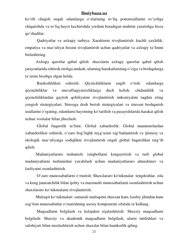 Ilmiybaza.uz 
21 
 
ko‘rib chiqish orqali odamlarga o‘zlarining to‘liq potentsiallarini ro‘yobga 
chiqarishda va to‘liq hayot kechirishda yordam beradigan muhitni yaratishga hissa 
qo‘shadilar. 
 Qadriyatlar va axloqiy tarbiya: Xarakterni rivojlantirish: kuchli yaxlitlik, 
empatiya va mas‘uliyat hissini rivojlantirish uchun qadriyatlar va axloqiy ta‘limni 
birlashtiring. 
Axloqiy qarorlar qabul qilish: shaxslarni axloqiy qarorlar qabul qilish 
jarayonlarida ishtirok etishga undash, ularning harakatlarining o‘ziga va boshqalarga 
ta‘sirini hisobga olgan holda. 
 Bardoshlilikni 
oshirish: 
Qiyinchiliklarni 
engib 
o‘tish: 
odamlarga 
qiyinchiliklar 
va 
muvaffaqiyatsizliklarga 
duch 
kelish, 
chidamlilik 
va 
qiyinchiliklardan qaytish qobiliyatini rivojlantirish imkoniyatini taqdim eting 
yengish strategiyalari: Stressga dosh berish strategiyalari va stressni boshqarish 
usullarini o‘rgating, odamlarni hayotning ko‘tarilish va pasayishlarida harakat qilish 
uchun vositalar bilan jihozlash. 
 Global fuqarolik ta‘limi: Global xabardorlik: Global muammolardan 
xabardorlikni oshirish, o‘zaro bog‘liqlik tuyg‘usini rag‘batlantirish va ijtimoiy va 
ekologik mas‘uliyatga sodiqlikni rivojlantirish orqali global fuqarolikni targ‘ib 
qilish. 
Madaniyatlararo tushunish: istiqbollarni kengaytirish va turli global 
madaniyatlarni tushunishni yaxshilash uchun madaniyatlararo almashinuv va 
faoliyatni osonlashtirish. 
 O‘zaro munosabatlarni o‘rnatish: Shaxslararo ko'nikmalar: tengdoshlar, oila 
va keng jamoatchilik bilan ijobiy va mazmunli munosabatlarni osonlashtirish uchun 
shaxslararo ko‘nikmalarni rivojlantirish. 
Muloqot ko‘nikmalari: samarali muloqotni shaxsan ham, kasbiy jihatdan ham 
sog‘lom munosabatlar o‘rnatishning asosiy komponenti sifatida ta‘kidlang. 
 Maqsadlarni belgilash va kelajakni rejalashtirish: Shaxsiy maqsadlarni 
belgilash: Shaxsiy va akademik maqsadlarni belgilash, ularni intilishlari va 
salohiyati bilan moslashtirish uchun shaxslar bilan hamkorlik qiling. 
