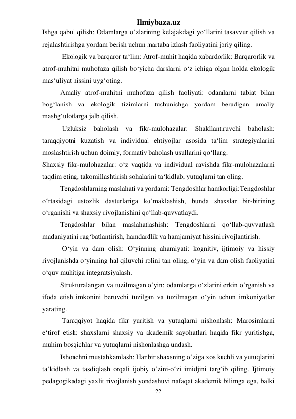 Ilmiybaza.uz 
22 
 
Ishga qabul qilish: Odamlarga o‘zlarining kelajakdagi yo‘llarini tasavvur qilish va 
rejalashtirishga yordam berish uchun martaba izlash faoliyatini joriy qiling. 
 Ekologik va barqaror ta‘lim: Atrof-muhit haqida xabardorlik: Barqarorlik va 
atrof-muhitni muhofaza qilish bo‘yicha darslarni o‘z ichiga olgan holda ekologik 
mas‘uliyat hissini uyg‘oting. 
Amaliy atrof-muhitni muhofaza qilish faoliyati: odamlarni tabiat bilan 
bog‘lanish va ekologik tizimlarni tushunishga yordam beradigan amaliy 
mashg‘ulotlarga jalb qilish. 
 Uzluksiz baholash va fikr-mulohazalar: Shakllantiruvchi baholash: 
taraqqiyotni kuzatish va individual ehtiyojlar asosida ta‘lim strategiyalarini 
moslashtirish uchun doimiy, formativ baholash usullarini qo‘llang. 
Shaxsiy fikr-mulohazalar: o‘z vaqtida va individual ravishda fikr-mulohazalarni 
taqdim eting, takomillashtirish sohalarini ta‘kidlab, yutuqlarni tan oling. 
Tengdoshlarning maslahati va yordami: Tengdoshlar hamkorligi:Tengdoshlar 
o‘rtasidagi ustozlik dasturlariga ko‘maklashish, bunda shaxslar bir-birining 
o‘rganishi va shaxsiy rivojlanishini qo‘llab-quvvatlaydi. 
Tengdoshlar bilan maslahatlashish: Tengdoshlarni qo‘llab-quvvatlash 
madaniyatini rag‘batlantirish, hamdardlik va hamjamiyat hissini rivojlantirish. 
 O‘yin va dam olish: O‘yinning ahamiyati: kognitiv, ijtimoiy va hissiy 
rivojlanishda o‘yinning hal qiluvchi rolini tan oling, o‘yin va dam olish faoliyatini 
o‘quv muhitiga integratsiyalash. 
Strukturalangan va tuzilmagan o‘yin: odamlarga o‘zlarini erkin o‘rganish va 
ifoda etish imkonini beruvchi tuzilgan va tuzilmagan o‘yin uchun imkoniyatlar 
yarating. 
 Taraqqiyot haqida fikr yuritish va yutuqlarni nishonlash: Marosimlarni 
e‘tirof etish: shaxslarni shaxsiy va akademik sayohatlari haqida fikr yuritishga, 
muhim bosqichlar va yutuqlarni nishonlashga undash. 
Ishonchni mustahkamlash: Har bir shaxsning o‘ziga xos kuchli va yutuqlarini 
ta‘kidlash va tasdiqlash orqali ijobiy o‘zini-o‘zi imidjini targ‘ib qiling. Ijtimoiy 
pedagogikadagi yaxlit rivojlanish yondashuvi nafaqat akademik bilimga ega, balki 
