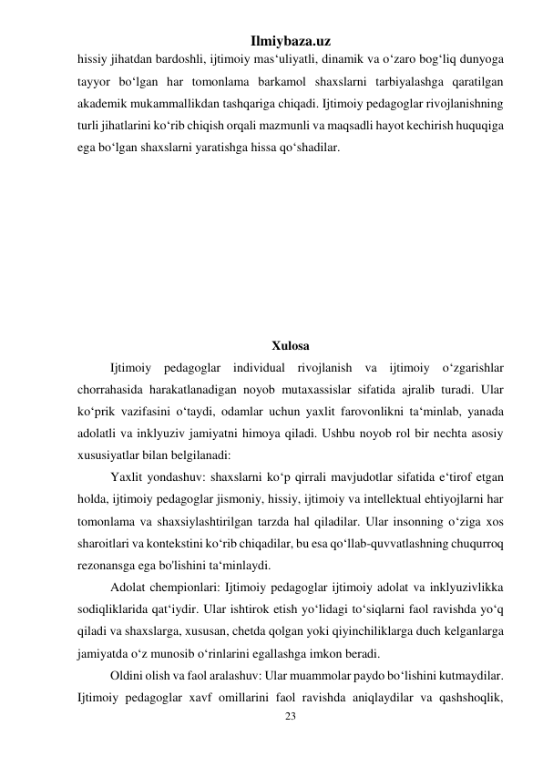 Ilmiybaza.uz 
23 
 
hissiy jihatdan bardoshli, ijtimoiy mas‘uliyatli, dinamik va o‘zaro bog‘liq dunyoga 
tayyor bo‘lgan har tomonlama barkamol shaxslarni tarbiyalashga qaratilgan 
akademik mukammallikdan tashqariga chiqadi. Ijtimoiy pedagoglar rivojlanishning 
turli jihatlarini ko‘rib chiqish orqali mazmunli va maqsadli hayot kechirish huquqiga 
ega bo‘lgan shaxslarni yaratishga hissa qo‘shadilar. 
 
 
 
 
 
 
 
 
Xulosa 
Ijtimoiy pedagoglar individual rivojlanish va ijtimoiy o‘zgarishlar 
chorrahasida harakatlanadigan noyob mutaxassislar sifatida ajralib turadi. Ular 
ko‘prik vazifasini o‘taydi, odamlar uchun yaxlit farovonlikni ta‘minlab, yanada 
adolatli va inklyuziv jamiyatni himoya qiladi. Ushbu noyob rol bir nechta asosiy 
xususiyatlar bilan belgilanadi: 
Yaxlit yondashuv: shaxslarni ko‘p qirrali mavjudotlar sifatida e‘tirof etgan 
holda, ijtimoiy pedagoglar jismoniy, hissiy, ijtimoiy va intellektual ehtiyojlarni har 
tomonlama va shaxsiylashtirilgan tarzda hal qiladilar. Ular insonning o‘ziga xos 
sharoitlari va kontekstini ko‘rib chiqadilar, bu esa qo‘llab-quvvatlashning chuqurroq 
rezonansga ega bo'lishini ta‘minlaydi. 
Adolat chempionlari: Ijtimoiy pedagoglar ijtimoiy adolat va inklyuzivlikka 
sodiqliklarida qat‘iydir. Ular ishtirok etish yo‘lidagi to‘siqlarni faol ravishda yo‘q 
qiladi va shaxslarga, xususan, chetda qolgan yoki qiyinchiliklarga duch kelganlarga 
jamiyatda o‘z munosib o‘rinlarini egallashga imkon beradi. 
Oldini olish va faol aralashuv: Ular muammolar paydo bo‘lishini kutmaydilar. 
Ijtimoiy pedagoglar xavf omillarini faol ravishda aniqlaydilar va qashshoqlik, 
