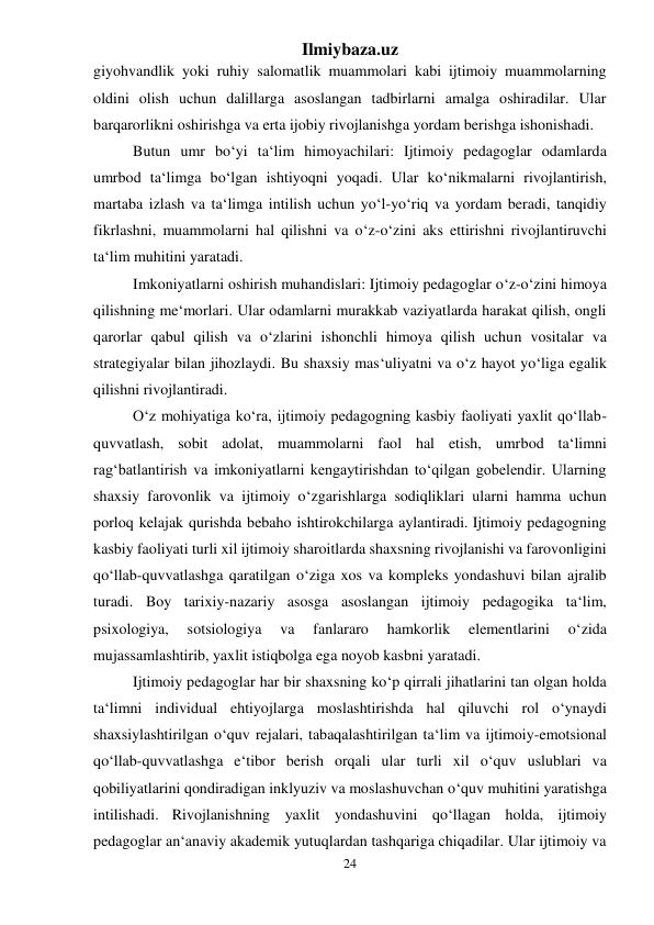 Ilmiybaza.uz 
24 
 
giyohvandlik yoki ruhiy salomatlik muammolari kabi ijtimoiy muammolarning 
oldini olish uchun dalillarga asoslangan tadbirlarni amalga oshiradilar. Ular 
barqarorlikni oshirishga va erta ijobiy rivojlanishga yordam berishga ishonishadi. 
Butun umr bo‘yi ta‘lim himoyachilari: Ijtimoiy pedagoglar odamlarda 
umrbod ta‘limga bo‘lgan ishtiyoqni yoqadi. Ular ko‘nikmalarni rivojlantirish, 
martaba izlash va ta‘limga intilish uchun yo‘l-yo‘riq va yordam beradi, tanqidiy 
fikrlashni, muammolarni hal qilishni va o‘z-o‘zini aks ettirishni rivojlantiruvchi 
ta‘lim muhitini yaratadi. 
Imkoniyatlarni oshirish muhandislari: Ijtimoiy pedagoglar o‘z-o‘zini himoya 
qilishning me‘morlari. Ular odamlarni murakkab vaziyatlarda harakat qilish, ongli 
qarorlar qabul qilish va o‘zlarini ishonchli himoya qilish uchun vositalar va 
strategiyalar bilan jihozlaydi. Bu shaxsiy mas‘uliyatni va o‘z hayot yo‘liga egalik 
qilishni rivojlantiradi. 
O‘z mohiyatiga ko‘ra, ijtimoiy pedagogning kasbiy faoliyati yaxlit qo‘llab-
quvvatlash, sobit adolat, muammolarni faol hal etish, umrbod ta‘limni 
rag‘batlantirish va imkoniyatlarni kengaytirishdan to‘qilgan gobelendir. Ularning 
shaxsiy farovonlik va ijtimoiy o‘zgarishlarga sodiqliklari ularni hamma uchun 
porloq kelajak qurishda bebaho ishtirokchilarga aylantiradi. Ijtimoiy pedagogning 
kasbiy faoliyati turli xil ijtimoiy sharoitlarda shaxsning rivojlanishi va farovonligini 
qo‘llab-quvvatlashga qaratilgan o‘ziga xos va kompleks yondashuvi bilan ajralib 
turadi. Boy tarixiy-nazariy asosga asoslangan ijtimoiy pedagogika ta‘lim, 
psixologiya, 
sotsiologiya 
va 
fanlararo 
hamkorlik 
elementlarini 
o‘zida 
mujassamlashtirib, yaxlit istiqbolga ega noyob kasbni yaratadi. 
Ijtimoiy pedagoglar har bir shaxsning ko‘p qirrali jihatlarini tan olgan holda 
ta‘limni individual ehtiyojlarga moslashtirishda hal qiluvchi rol o‘ynaydi 
shaxsiylashtirilgan o‘quv rejalari, tabaqalashtirilgan ta‘lim va ijtimoiy-emotsional 
qo‘llab-quvvatlashga e‘tibor berish orqali ular turli xil o‘quv uslublari va 
qobiliyatlarini qondiradigan inklyuziv va moslashuvchan o‘quv muhitini yaratishga 
intilishadi. Rivojlanishning yaxlit yondashuvini qo‘llagan holda, ijtimoiy 
pedagoglar an‘anaviy akademik yutuqlardan tashqariga chiqadilar. Ular ijtimoiy va 
