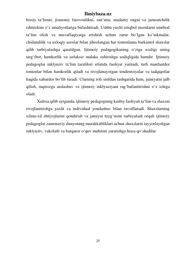 Ilmiybaza.uz 
25 
 
hissiy ta‘limni, jismoniy farovonlikni, san‘atni, madaniy ongni va jamoatchilik 
ishtirokini o‘z amaliyotlariga birlashtiradi. Ushbu yaxlit istiqbol insonlarni umrbod 
ta‘lim olish va muvaffaqiyatga erishish uchun zarur bo‘lgan ko‘nikmalar, 
chidamlilik va axloqiy asoslar bilan jihozlangan har tomonlama barkamol shaxslar 
qilib tarbiyalashga qaratilgan. Ijtimoiy pedagogikaning o‘ziga xosligi uning 
targ‘ibot, hamkorlik va uzluksiz malaka oshirishga sodiqligida hamdir. Ijtimoiy 
pedagoglar inklyuziv ta‘lim tarafdori sifatida faoliyat yuritadi, turli manfaatdor 
tomonlar bilan hamkorlik qiladi va rivojlanayotgan tendentsiyalar va tadqiqotlar 
haqida xabardor bo‘lib turadi. Ularning roli sinfdan tashqarida ham, jamiyatni jalb 
qilish, inqirozga aralashuv va ijtimoiy inklyuziyani rag‘batlantirishni o‘z ichiga 
oladi. 
  
Xulosa qilib aytganda, ijtimoiy pedagogning kasbiy faoliyati ta‘lim va shaxsni 
rivojlantirishga yaxlit va individual yondashuv bilan tavsiflanadi. Shaxslarning 
xilma-xil ehtiyojlarini qondirish va jamiyat tuyg‘usini tarbiyalash orqali ijtimoiy 
pedagoglar zamonaviy dunyoning murakkabliklari uchun shaxslarni tayyorlaydigan 
inklyuziv, vakolatli va barqaror o‘quv muhitini yaratishga hissa qo‘shadilar 
 
 
 
 
 
 
 
 
 
 
 
 
 
 
