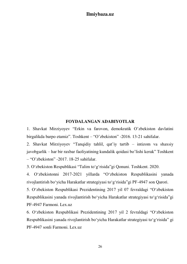 Ilmiybaza.uz 
26 
 
 
 
 
 
 
 
 
 
 
 
 
 
 
FOYDALANGAN ADABIYOTLAR 
1. Shavkat Mirziyoyev “Erkin va farovon, demokratik O’zbekiston davlatini 
birgalikda barpo etamiz”. Toshkent – “O’zbekiston” -2016. 13-21 sahifalar. 
2. Shavkat Mirziyoyev “Tanqidiy tahlil, qat’iy tartib – intizom va shaxsiy 
javobgarlik – har bir raxbar faoliyatining kundalik qoidasi bo’lishi kerak” Toshkent 
– “O’zbekiston” -2017. 18-25 sahifalar. 
3. O‘zbekiston Respublikasi “Talim to‘g‘risida”gi Qonuni. Toshkent. 2020. 
4. O‘zbekistonni 2017-2021 yillarda “O‘zbekiston Respublikasini yanada 
rivojlantirish bo‘yicha Harakatlar strategiyasi to‘g‘risida”gi PF-4947 son Qarori.  
5. O‘zbekiston Respublikasi Prezidentining 2017 yil 07 fevraldagi “O‘zbekiston 
Respublikasini yanada rivojlantirish bo‘yicha Harakatlar strategiyasi to‘g‘risida”gi 
PF-4947 Farmoni. Lex.uz 
6. O‘zbekiston Respublikasi Prezidentining 2017 yil 2 fevraldagi “O‘zbekiston 
Respublikasini yanada rivojlantirish bo‘yicha Harakatlar strategiyasi to‘g‘risida” gi 
PF-4947 sonli Farmoni. Lex.uz 
