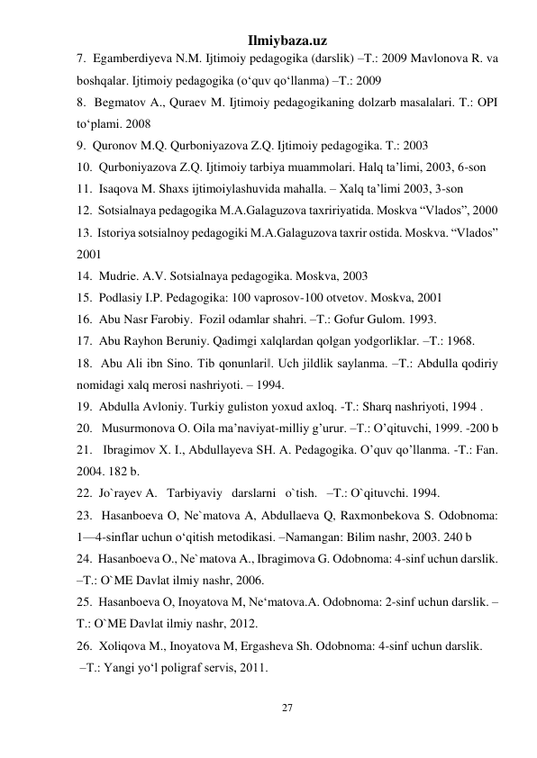 Ilmiybaza.uz 
27 
 
7.  Egamberdiyeva N.M. Ijtimoiy pedagogika (darslik) –T.: 2009 Mavlonova R. va 
boshqalar. Ijtimoiy pedagogika (o‘quv qo‘llanma) –T.: 2009 
8.  Begmatov A., Quraev M. Ijtimoiy pedagogikaning dolzarb masalalari. T.: OPI 
to‘plami. 2008 
9.  Quronov M.Q. Qurboniyazova Z.Q. Ijtimoiy pedagogika. T.: 2003 
10.  Qurboniyazova Z.Q. Ijtimoiy tarbiya muammolari. Halq ta’limi, 2003, 6-son 
11.  Isaqova M. Shaxs ijtimoiylashuvida mahalla. – Xalq ta’limi 2003, 3-son 
12.  Sotsialnaya pedagogika M.A.Galaguzova taxririyatida. Moskva “Vlados”, 2000 
13.  Istoriya sotsialnoy pedagogiki M.A.Galaguzova taxrir ostida. Moskva. “Vlados” 
2001 
14.  Mudrie. A.V. Sotsialnaya pedagogika. Moskva, 2003 
15.  Podlasiy I.P. Pedagogika: 100 vaprosov-100 otvetov. Moskva, 2001 
16.  Abu Nasr Farobiy.  Fozil odamlar shahri. –T.: Gofur Gulom. 1993.  
17.  Abu Rayhon Beruniy. Qadimgi xalqlardan qolgan yodgorliklar. –T.: 1968.  
18.  Abu Ali ibn Sino. Tib qonunlari‖. Uch jildlik saylanma. –T.: Abdulla qodiriy 
nomidagi xalq merosi nashriyoti. – 1994.  
19.  Abdulla Avloniy. Turkiy guliston yoxud axloq. -T.: Sharq nashriyoti, 1994 .  
20.   Musurmonova O. Oila ma’naviyat-milliy g’urur. –T.: O’qituvchi, 1999. -200 b 
21.   Ibragimov X. I., Abdullayeva SH. A. Pedagogika. O’quv qo’llanma. -T.: Fan. 
2004. 182 b. 
22.  Jo`rayev A.   Tarbiyaviy   darslarni   o`tish.   –T.: O`qituvchi. 1994. 
23.  Hasanboeva O, Ne`matova A, Abdullaeva Q, Raxmonbekova S. Odobnoma: 
1—4-sinflar uchun o‘qitish metodikasi. –Namangan: Bilim nashr, 2003. 240 b  
24.  Hasanboeva O., Ne`matova A., Ibragimova G. Odobnoma: 4-sinf uchun darslik. 
–T.: O`ME Davlat ilmiy nashr, 2006.  
25.  Hasanboeva O, Inoyatova M, Ne‘matova.A. Odobnoma: 2-sinf uchun darslik. –
T.: O`ME Davlat ilmiy nashr, 2012.  
26.  Xoliqova M., Inoyatova M, Ergasheva Sh. Odobnoma: 4-sinf uchun darslik. 
 –T.: Yangi yo‘l poligraf servis, 2011.  
