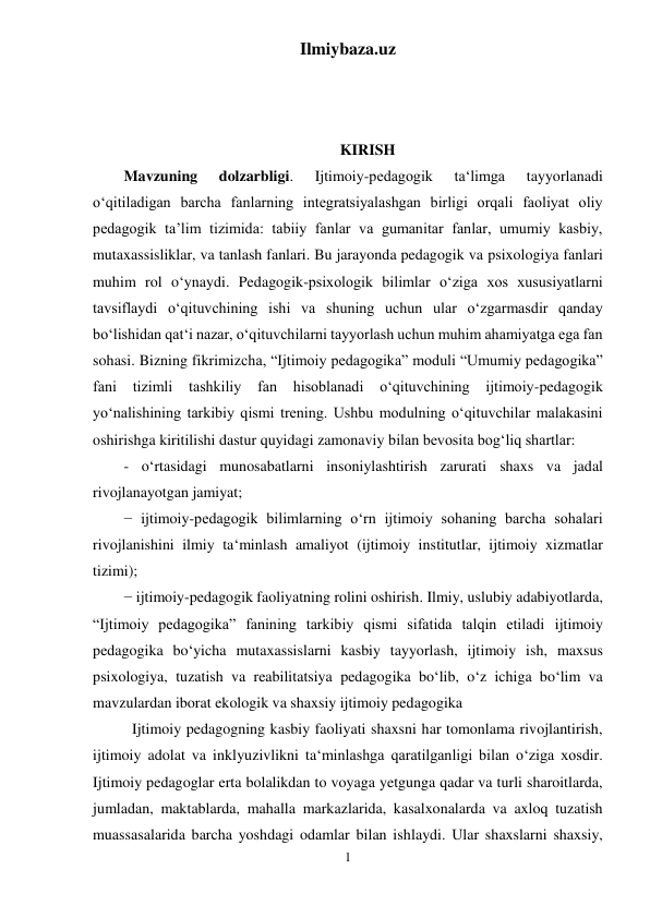 Ilmiybaza.uz 
1 
 
 
 
 
KIRISH 
Mavzuning 
dolzarbligi. 
Ijtimoiy-pedagogik 
ta‘limga 
tayyorlanadi 
o‘qitiladigan barcha fanlarning integratsiyalashgan birligi orqali faoliyat oliy 
pedagogik ta’lim tizimida: tabiiy fanlar va gumanitar fanlar, umumiy kasbiy, 
mutaxassisliklar, va tanlash fanlari. Bu jarayonda pedagogik va psixologiya fanlari 
muhim rol o‘ynaydi. Pedagogik-psixologik bilimlar o‘ziga xos xususiyatlarni 
tavsiflaydi o‘qituvchining ishi va shuning uchun ular o‘zgarmasdir qanday 
bo‘lishidan qat‘i nazar, o‘qituvchilarni tayyorlash uchun muhim ahamiyatga ega fan 
sohasi. Bizning fikrimizcha, “Ijtimoiy pedagogika” moduli “Umumiy pedagogika” 
fani 
tizimli 
tashkiliy 
fan 
hisoblanadi 
o‘qituvchining 
ijtimoiy-pedagogik 
yo‘nalishining tarkibiy qismi trening. Ushbu modulning o‘qituvchilar malakasini 
oshirishga kiritilishi dastur quyidagi zamonaviy bilan bevosita bog‘liq shartlar: 
- o‘rtasidagi munosabatlarni insoniylashtirish zarurati shaxs va jadal 
rivojlanayotgan jamiyat; 
− ijtimoiy-pedagogik bilimlarning o‘rn ijtimoiy sohaning barcha sohalari 
rivojlanishini ilmiy ta‘minlash amaliyot (ijtimoiy institutlar, ijtimoiy xizmatlar 
tizimi); 
− ijtimoiy-pedagogik faoliyatning rolini oshirish. Ilmiy, uslubiy adabiyotlarda, 
“Ijtimoiy pedagogika” fanining tarkibiy qismi sifatida talqin etiladi ijtimoiy 
pedagogika bo‘yicha mutaxassislarni kasbiy tayyorlash, ijtimoiy ish, maxsus 
psixologiya, tuzatish va reabilitatsiya pedagogika bo‘lib, o‘z ichiga bo‘lim va 
mavzulardan iborat ekologik va shaxsiy ijtimoiy pedagogika 
Ijtimoiy pedagogning kasbiy faoliyati shaxsni har tomonlama rivojlantirish, 
ijtimoiy adolat va inklyuzivlikni ta‘minlashga qaratilganligi bilan o‘ziga xosdir. 
Ijtimoiy pedagoglar erta bolalikdan to voyaga yetgunga qadar va turli sharoitlarda, 
jumladan, maktablarda, mahalla markazlarida, kasalxonalarda va axloq tuzatish 
muassasalarida barcha yoshdagi odamlar bilan ishlaydi. Ular shaxslarni shaxsiy, 
