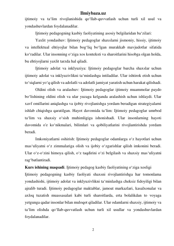 Ilmiybaza.uz 
2 
 
ijtimoiy va ta‘lim rivojlanishida qo‘llab-quvvatlash uchun turli xil usul va 
yondashuvlardan foydalanadilar. 
Ijtimoiy pedagogning kasbiy faoliyatining asosiy belgilaridan ba‘zilari: 
Yaxlit yondashuv: Ijtimoiy pedagoglar shaxslarni jismoniy, hissiy, ijtimoiy 
va intellektual ehtiyojlar bilan bog‘liq bo‘lgan murakkab mavjudotlar sifatida 
ko‘radilar. Ular insonning o‘ziga xos konteksti va sharoitlarini hisobga olgan holda, 
bu ehtiyojlarni yaxlit tarzda hal qiladi. 
Ijtimoiy adolat va inklyuziya: Ijtimoiy pedagoglar barcha shaxslar uchun 
ijtimoiy adolat va inklyuzivlikni ta‘minlashga intiladilar. Ular ishtirok etish uchun 
to‘siqlarni yo‘q qilish va adolatli va adolatli jamiyat yaratish uchun harakat qilishadi. 
Oldini olish va aralashuv: Ijtimoiy pedagoglar ijtimoiy muammolar paydo 
bo‘lishining oldini olish va ular yuzaga kelganda aralashish uchun ishlaydi. Ular 
xavf omillarini aniqlashga va ijobiy rivojlanishga yordam beradigan strategiyalarni 
ishlab chiqishga qaratilgan. Hayot davomida ta‘lim: Ijtimoiy pedagoglar umrbod 
ta‘lim va shaxsiy o‘sish muhimligiga ishonishadi. Ular insonlarning hayoti 
davomida o'z ko‘nikmalari, bilimlari va qobiliyatlarini rivojlantirishda yordam 
beradi. 
Imkoniyatlarni oshirish: Ijtimoiy pedagoglar odamlarga o‘z hayotlari uchun 
mas‘uliyatni o‘z zimmalariga olish va ijobiy o‘zgarishlar qilish imkonini beradi. 
Ular o‘z-o‘zini himoya qilish, o‘z taqdirini o‘zi belgilash va shaxsiy mas‘uliyatni 
rag‘batlantiradi. 
Kurs ishining maqsadi. Ijtimoiy pedagog kasbiy faoliyatining o‘ziga xosligi 
Ijtimoiy pedagogning kasbiy faoliyati shaxsni rivojlantirishga har tomonlama 
yondashishi, ijtimoiy adolat va inklyuzivlikni ta‘minlashga cheksiz fidoyiligi bilan 
ajralib turadi. Ijtimoiy pedagoglar maktablar, jamoat markazlari, kasalxonalar va 
axloq tuzatish muassasalari kabi turli sharoitlarda, erta bolalikdan to voyaga 
yetgunga qadar insonlar bilan muloqot qiladilar. Ular odamlarni shaxsiy, ijtimoiy va 
ta‘lim olishda qo‘llab-quvvatlash uchun turli xil usullar va yondashuvlardan 
foydalanadilar. 
