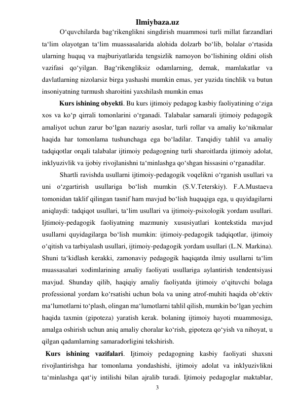 Ilmiybaza.uz 
3 
 
O‘quvchilarda bag‘rikenglikni singdirish muammosi turli millat farzandlari 
ta‘lim olayotgan ta‘lim muassasalarida alohida dolzarb bo‘lib, bolalar o‘rtasida 
ularning huquq va majburiyatlarida tengsizlik namoyon bo‘lishining oldini olish 
vazifasi qo‘yilgan. Bag‘rikengliksiz odamlarning, demak, mamlakatlar va 
davlatlarning nizolarsiz birga yashashi mumkin emas, yer yuzida tinchlik va butun 
insoniyatning turmush sharoitini yaxshilash mumkin emas 
          Kurs ishining obyekti. Bu kurs ijtimoiy pedagog kasbiy faoliyatining o‘ziga 
xos va ko‘p qirrali tomonlarini o‘rganadi. Talabalar samarali ijtimoiy pedagogik 
amaliyot uchun zarur bo‘lgan nazariy asoslar, turli rollar va amaliy ko‘nikmalar 
haqida har tomonlama tushunchaga ega bo‘ladilar. Tanqidiy tahlil va amaliy 
tadqiqotlar orqali talabalar ijtimoiy pedagogning turli sharoitlarda ijtimoiy adolat, 
inklyuzivlik va ijobiy rivojlanishni ta‘minlashga qo‘shgan hissasini o‘rganadilar. 
Shartli ravishda usullarni ijtimoiy-pedagogik voqelikni o‘rganish usullari va 
uni o‘zgartirish usullariga bo‘lish mumkin (S.V.Teterskiy). F.A.Mustaeva 
tomonidan taklif qilingan tasnif ham mavjud bo‘lish huquqiga ega, u quyidagilarni 
aniqlaydi: tadqiqot usullari, ta‘lim usullari va ijtimoiy-psixologik yordam usullari. 
Ijtimoiy-pedagogik faoliyatning mazmuniy xususiyatlari kontekstida mavjud 
usullarni quyidagilarga bo‘lish mumkin: ijtimoiy-pedagogik tadqiqotlar, ijtimoiy 
o‘qitish va tarbiyalash usullari, ijtimoiy-pedagogik yordam usullari (L.N. Markina). 
Shuni ta‘kidlash kerakki, zamonaviy pedagogik haqiqatda ilmiy usullarni ta‘lim 
muassasalari xodimlarining amaliy faoliyati usullariga aylantirish tendentsiyasi 
mavjud. Shunday qilib, haqiqiy amaliy faoliyatda ijtimoiy o‘qituvchi bolaga 
professional yordam ko‘rsatishi uchun bola va uning atrof-muhiti haqida ob‘ektiv 
ma‘lumotlarni to‘plash, olingan ma‘lumotlarni tahlil qilish, mumkin bo‘lgan yechim 
haqida taxmin (gipoteza) yaratish kerak. bolaning ijtimoiy hayoti muammosiga, 
amalga oshirish uchun aniq amaliy choralar ko‘rish, gipoteza qo‘yish va nihoyat, u 
qilgan qadamlarning samaradorligini tekshirish. 
  Kurs ishining vazifalari. Ijtimoiy pedagogning kasbiy faoliyati shaxsni 
rivojlantirishga har tomonlama yondashishi, ijtimoiy adolat va inklyuzivlikni 
ta‘minlashga qat‘iy intilishi bilan ajralib turadi. Ijtimoiy pedagoglar maktablar, 
