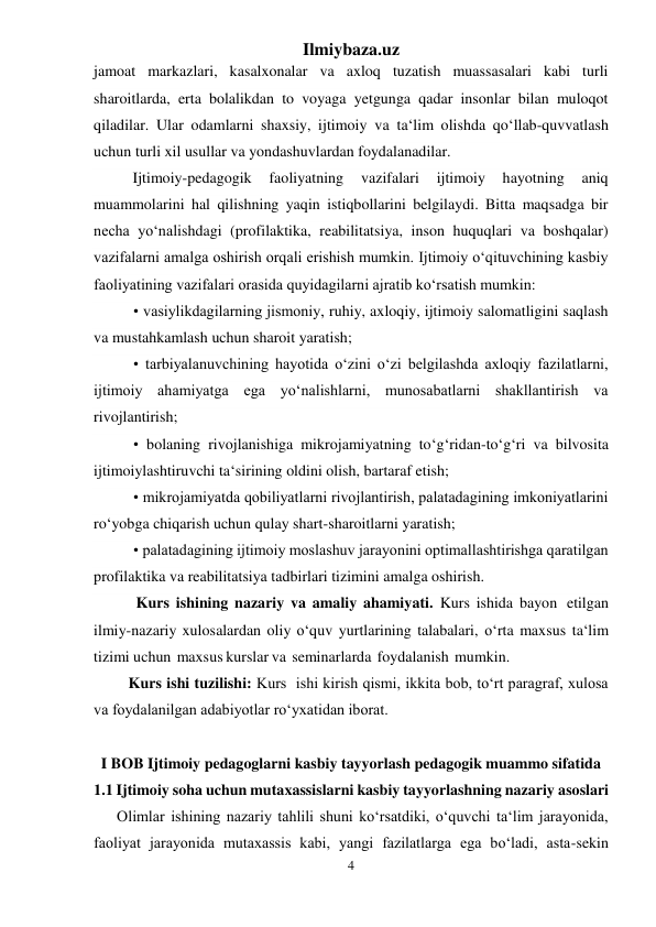 Ilmiybaza.uz 
4 
 
jamoat markazlari, kasalxonalar va axloq tuzatish muassasalari kabi turli 
sharoitlarda, erta bolalikdan to voyaga yetgunga qadar insonlar bilan muloqot 
qiladilar. Ular odamlarni shaxsiy, ijtimoiy va ta‘lim olishda qo‘llab-quvvatlash 
uchun turli xil usullar va yondashuvlardan foydalanadilar. 
 
Ijtimoiy-pedagogik 
faoliyatning 
vazifalari 
ijtimoiy 
hayotning 
aniq 
muammolarini hal qilishning yaqin istiqbollarini belgilaydi. Bitta maqsadga bir 
necha yo‘nalishdagi (profilaktika, reabilitatsiya, inson huquqlari va boshqalar) 
vazifalarni amalga oshirish orqali erishish mumkin. Ijtimoiy o‘qituvchining kasbiy 
faoliyatining vazifalari orasida quyidagilarni ajratib ko‘rsatish mumkin: 
• vasiylikdagilarning jismoniy, ruhiy, axloqiy, ijtimoiy salomatligini saqlash 
va mustahkamlash uchun sharoit yaratish; 
• tarbiyalanuvchining hayotida o‘zini o‘zi belgilashda axloqiy fazilatlarni, 
ijtimoiy ahamiyatga ega yo‘nalishlarni, munosabatlarni shakllantirish va 
rivojlantirish; 
• bolaning rivojlanishiga mikrojamiyatning to‘g‘ridan-to‘g‘ri va bilvosita 
ijtimoiylashtiruvchi ta‘sirining oldini olish, bartaraf etish; 
• mikrojamiyatda qobiliyatlarni rivojlantirish, palatadagining imkoniyatlarini 
ro‘yobga chiqarish uchun qulay shart-sharoitlarni yaratish; 
• palatadagining ijtimoiy moslashuv jarayonini optimallashtirishga qaratilgan 
profilaktika va reabilitatsiya tadbirlari tizimini amalga oshirish. 
           Kurs ishining nazariy va amaliy ahamiyati. Kurs ishida bayon etilgan 
ilmiy-nazariy xulosalardan oliy o‘quv yurtlarining talabalari, o‘rta maxsus ta‘lim 
tizimi uchun maxsus kurslar va seminarlarda foydalanish mumkin.  
         Kurs ishi tuzilishi: Kurs  ishi kirish qismi, ikkita bob, to‘rt paragraf, xulosa 
va foydalanilgan adabiyotlar ro‘yxatidan iborat. 
 
I BOB Ijtimoiy pedagoglarni kasbiy tayyorlash pedagogik muammo sifatida 
1.1 Ijtimoiy soha uchun mutaxassislarni kasbiy tayyorlashning nazariy asoslari  
Olimlar ishining nazariy tahlili shuni ko‘rsatdiki, o‘quvchi ta‘lim jarayonida, 
faoliyat jarayonida mutaxassis kabi, yangi fazilatlarga ega bo‘ladi, asta-sekin 
