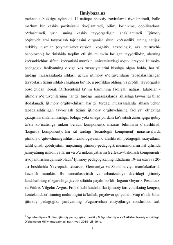 Ilmiybaza.uz 
5 
 
mehnat sub‘ektiga aylanadi. U nafaqat shaxsiy zaxiralarni rivojlantiradi, balki 
ma‘lum bir kasbiy pozitsiyani rivojlantiradi, bilim, ko‘nikma, qobiliyatlarni 
o‘zlashtiradi, 
ya‘ni 
uning 
kasbiy 
tayyorgarligini shakllantiradi. 
Ijtimoiy 
o‘qituvchilarni tayyorlash tajribasini o‘rganish shuni ko‘rsatdiki, uning natijasi 
tarkibiy qismlar (qiymatli-motivatsion, kognitiv, texnologik, aks ettiruvchi-
baholovchi) ko‘rinishida taqdim etilishi mumkin bo‘lgan tayyorlikdir, ularning 
ko‘rsatkichlari sifatni ko‘rsatishi mumkin. universitetdagi o‘quv jarayoni. Ijtimoiy-
pedagogik faoliyatning o‘ziga xos xususiyatlarini hisobga olgan holda, har xil 
turdagi muassasalarda ishlash uchun ijtimoiy o‘qituvchilarni tabaqalashtirilgan 
tayyorlash tizimi ishlab chiqilgan bo‘lib, u profildan oldingi va profilli tayyorgarlik 
bosqichidan iborat. Differentsial ta‘lim tizimining faoliyati natijasi talabalar - 
ijtimoiy o‘qituvchilarning har xil turdagi muassasalarda ishlashga tayyorligi bilan 
ifodalanadi. Ijtimoiy o‘qituvchilarni har xil turdagi muassasalarda ishlash uchun 
tabaqalashtirilgan tayyorlash tizimi ijtimoiy o‘qituvchining faoliyat ob‘ektiga 
qiziqishni shakllantirishga, bolaga yoki oilaga yordam ko‘rsatish zarurligiga ijobiy 
ta‘sir ko‘rsatishga imkon beradi. komponent); maxsus bilimlarni o‘zlashtirish 
(kognitiv komponent); har xil turdagi (texnologik komponent) muassasalarda 
ijtimoiy o‘qituvchining ishlash texnologiyasini o‘zlashtirish; pedagogik vaziyatlarni 
tahlil qilish qobiliyatini, mijozning ijtimoiy-pedagogik muammolarini hal qilishda 
jamiyatning imkoniyatlarini va o‘z imkoniyatlarini (reflektiv-baholash komponenti) 
rivojlantirishni qamrab oladi.1 Ijtimoiy pedagogikaning ildizlarini 19-asr oxiri va 20-
asr boshlarida Yevropada, xususan, Germaniya va Skandinaviya mamlakatlarida 
kuzatish mumkin. Bu sanoatlashtirish va urbanizatsiya davridagi ijtimoiy 
landshaftning o‘zgarishiga javob sifatida paydo bo‘ldi. Iogann Geynrix Pestalozzi 
va Fridrix Vilgelm Avgust Frobel kabi kashshoflar ijtimoiy farovonlikning kengroq 
kontekstida ta‘limning muhimligini ta‘kidlab, poydevor qo‘yishdi. Vaqt o‘tishi bilan 
ijtimoiy pedagogika jamiyatning o‘zgaruvchan ehtiyojlariga moslashib, turli 
                                                 
1 Egamberdiyeva Nodira. Ijtimoiy pedagogika: darslik\ N Egamberdiyeva -T:Alisher Navoiy nomidagi 
O‘zbekiston Milliy kutubxonasi nashriyoti 2019-yil-99-b. 
 
