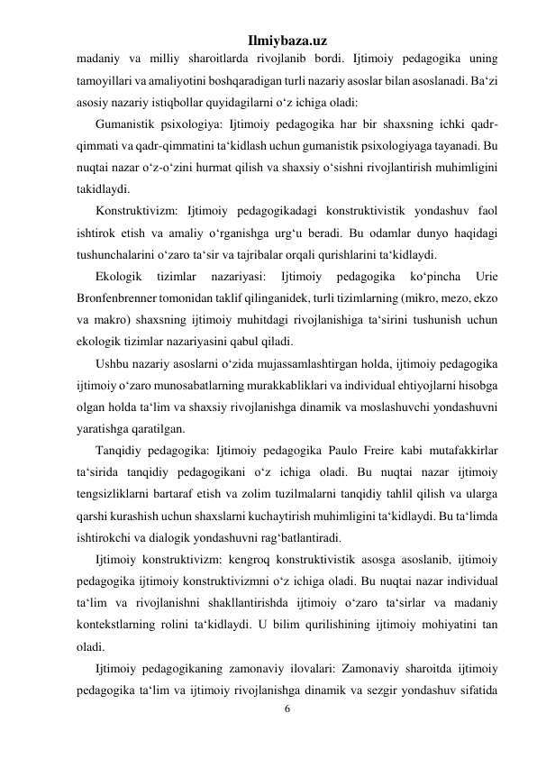 Ilmiybaza.uz 
6 
 
madaniy va milliy sharoitlarda rivojlanib bordi. Ijtimoiy pedagogika uning 
tamoyillari va amaliyotini boshqaradigan turli nazariy asoslar bilan asoslanadi. Ba‘zi 
asosiy nazariy istiqbollar quyidagilarni o‘z ichiga oladi: 
Gumanistik psixologiya: Ijtimoiy pedagogika har bir shaxsning ichki qadr-
qimmati va qadr-qimmatini ta‘kidlash uchun gumanistik psixologiyaga tayanadi. Bu 
nuqtai nazar o‘z-o‘zini hurmat qilish va shaxsiy o‘sishni rivojlantirish muhimligini 
takidlaydi. 
Konstruktivizm: Ijtimoiy pedagogikadagi konstruktivistik yondashuv faol 
ishtirok etish va amaliy o‘rganishga urg‘u beradi. Bu odamlar dunyo haqidagi 
tushunchalarini o‘zaro ta‘sir va tajribalar orqali qurishlarini ta‘kidlaydi. 
Ekologik 
tizimlar 
nazariyasi: 
Ijtimoiy 
pedagogika 
ko‘pincha 
Urie 
Bronfenbrenner tomonidan taklif qilinganidek, turli tizimlarning (mikro, mezo, ekzo 
va makro) shaxsning ijtimoiy muhitdagi rivojlanishiga ta‘sirini tushunish uchun 
ekologik tizimlar nazariyasini qabul qiladi. 
Ushbu nazariy asoslarni o‘zida mujassamlashtirgan holda, ijtimoiy pedagogika 
ijtimoiy o‘zaro munosabatlarning murakkabliklari va individual ehtiyojlarni hisobga 
olgan holda ta‘lim va shaxsiy rivojlanishga dinamik va moslashuvchi yondashuvni 
yaratishga qaratilgan. 
Tanqidiy pedagogika: Ijtimoiy pedagogika Paulo Freire kabi mutafakkirlar 
ta‘sirida tanqidiy pedagogikani o‘z ichiga oladi. Bu nuqtai nazar ijtimoiy 
tengsizliklarni bartaraf etish va zolim tuzilmalarni tanqidiy tahlil qilish va ularga 
qarshi kurashish uchun shaxslarni kuchaytirish muhimligini ta‘kidlaydi. Bu ta‘limda 
ishtirokchi va dialogik yondashuvni rag‘batlantiradi. 
Ijtimoiy konstruktivizm: kengroq konstruktivistik asosga asoslanib, ijtimoiy 
pedagogika ijtimoiy konstruktivizmni o‘z ichiga oladi. Bu nuqtai nazar individual 
ta‘lim va rivojlanishni shakllantirishda ijtimoiy o‘zaro ta‘sirlar va madaniy 
kontekstlarning rolini ta‘kidlaydi. U bilim qurilishining ijtimoiy mohiyatini tan 
oladi. 
Ijtimoiy pedagogikaning zamonaviy ilovalari: Zamonaviy sharoitda ijtimoiy 
pedagogika ta‘lim va ijtimoiy rivojlanishga dinamik va sezgir yondashuv sifatida 
