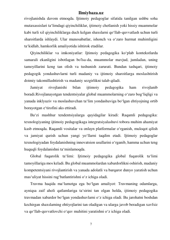 Ilmiybaza.uz 
7 
 
rivojlanishda davom etmoqda. Ijtimoiy pedagoglar sifatida tanilgan ushbu soha 
mutaxassislari ta‘limdagi qiyinchiliklar, ijtimoiy chetlanish yoki hissiy muammolar 
kabi turli xil qiyinchiliklarga duch kelgan shaxslarni qo‘llab-quvvatlash uchun turli 
sharoitlarda ishlaydi. Ular munosabatlar, ishonch va o‘zaro hurmat muhimligini 
ta‘kidlab, hamkorlik amaliyotida ishtirok etadilar. 
Qiyinchiliklar va imkoniyatlar: Ijtimoiy pedagogika ko‘plab kontekstlarda 
samarali ekanligini isbotlagan bo'lsa-da, muammolar mavjud, jumladan, uning 
tamoyillarini keng tan olish va tushunish zarurati. Bundan tashqari, ijtimoiy 
pedagogik yondashuvlarni turli madaniy va ijtimoiy sharoitlarga moslashtirish 
doimiy takomillashtirish va madaniy sezgirlikni talab qiladi. 
Jamiyat 
rivojlanishi 
bilan 
ijtimoiy 
pedagogika 
ham 
rivojlanib 
boradi.Rivojlanayotgan tendentsiyalar global muammolarning o‘zaro bog‘liqligi va 
yanada inklyuziv va moslashuvchan ta‘lim yondashuviga bo‘lgan ehtiyojning ortib 
borayotgan e‘tirofini aks ettiradi.  
Ba‘zi mashhur tendentsiyalarga quyidagilar kiradi: Raqamli pedagogika: 
texnologiyaning ijtimoiy pedagogikaga integratsiyalashuvi tobora muhim ahamiyat 
kasb etmoqda. Raqamli vositalar va onlayn platformalar o‘rganish, muloqot qilish 
va jamiyat qurish uchun yangi yo‘llarni taqdim etadi. Ijtimoiy pedagoglar 
texnologiyadan foydalanishning innovatsion usullarini o‘rganib, hamma uchun teng 
huquqli foydalanishni ta‘minlamoqda. 
Global fuqarolik ta‘limi: Ijtimoiy pedagogika global fuqarolik ta‘limi 
tamoyillariga mos keladi. Bu global muammolardan xabardorlikni oshirish, madaniy 
kompetentsiyani rivojlantirish va yanada adolatli va barqaror dunyo yaratish uchun 
mas‘uliyat hissini rag‘batlantirishni o‘z ichiga oladi. 
Travma haqida ma‘lumotga ega bo‘lgan amaliyot: Travmaning odamlarga, 
ayniqsa zaif aholi qatlamlariga ta‘sirini tan olgan holda, ijtimoiy pedagogika 
travmadan xabardor bo‘lgan yondashuvlarni o‘z ichiga oladi. Bu jarohatni boshdan 
kechirgan shaxslarning ehtiyojlarini tan oladigan va ularga javob beradigan xavfsiz 
va qo‘llab-quvvatlovchi o‘quv muhitini yaratishni o‘z ichiga oladi. 
