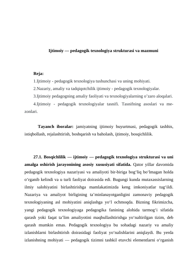 Ijtimoiy — pedagogik texnologiya strukturasi va mazmuni
Reja:
1.Ijtimoiy - pedagogik texnologiya tushunchasi va uning mohiyati. 
2.Nazariy, amaliy va tadqiqotchilik ijtimoiy - pedagogik texnologiyalar.      
3.Ijtimoiy pedagogning amaliy faoliyati va texnologiyalarning o’zaro aloqalari.
4.Ijtimoiy  -  pedagogik  texnologiyalar  tasnifi.  Tasnifning  asoslari  va  me-
zonlari.
Tayanch  iboralar:  jamiyatning  ijtimoiy  buyurtmasi,  pedagogik  tashhis,
istiqbollash, rejalashtirish, boshqarish va baholash, ijtimoiy, bosqichlilik.
27.1. Bosqichlilik — ijtimoiy — pedagogik texnologiya strukturasi va uni
amalga oshirish jarayonining asosiy xususiyati sifatida.  Qator yillar davomida
pedagogik texnologiya nazariyasi va amaliyoti bir-biriga bogʻliq boʻlmagan holda
oʻrganib kelindi va u turli faoliyat doirasida edi. Bugungi kunda mutaxassislarning
ilmiy  salohiyatini  birlashtirishga  mamlakatimizda  keng  imkoniyatlar  tugʻildi.
Nazariya  va  amaliyot  birligining  taʼminlanayotganligini  zamonaviy  pedagogik
texnologiyaning asl mohiyatini aniqlashga yoʻl ochmoqda. Bizning fikrimizcha,
yangi  pedagogik  texnologiyaga  pedagogika  fanining  alohida  tarmogʻi  sifatida
qarash yoki faqat taʼlim amaliyotini maqbullashtirishga yoʻnaltirilgan tizim, deb
qarash  mumkin  emas.  Pedagogik  texnologiya  bu  sohadagi  nazariy  va  amaliy
izlanishlarni birlashtirish doirasidagi faoliyat yoʻnalishlarini aniqlaydi. Bu yerda
izlanishning mohiyati — pedagogik tizimni tashkil etuvchi elementlarni oʻrganish
