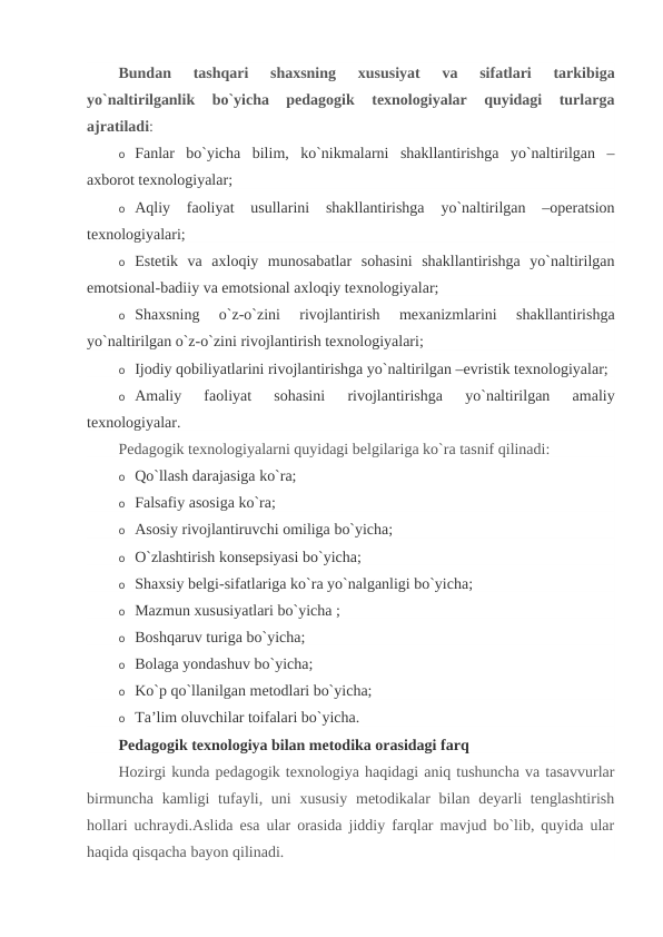 Bundan  tashqari  shaxsning  xususiyat  va  sifatlari  tarkibiga
yo`naltirilganlik  bo`yicha  pedagogik  texnologiyalar  quyidagi  turlarga
ajratiladi:
o Fanlar  bo`yicha  bilim,  ko`nikmalarni  shakllantirishga  yo`naltirilgan  –
axborot texnologiyalar;
o Aqliy  faoliyat  usullarini  shakllantirishga  yo`naltirilgan  –operatsion
texnologiyalari;
o Estetik  va  axloqiy  munosabatlar  sohasini  shakllantirishga  yo`naltirilgan
emotsional-badiiy va emotsional axloqiy texnologiyalar;
o Shaxsning  o`z-o`zini  rivojlantirish  mexanizmlarini  shakllantirishga
yo`naltirilgan o`z-o`zini rivojlantirish texnologiyalari;
o Ijodiy qobiliyatlarini rivojlantirishga yo`naltirilgan –evristik texnologiyalar;
o Amaliy  faoliyat  sohasini  rivojlantirishga  yo`naltirilgan  amaliy
texnologiyalar.
Pedagogik texnologiyalarni quyidagi belgilariga ko`ra tasnif qilinadi:
o Qo`llash darajasiga ko`ra;
o Falsafiy asosiga ko`ra;
o Asosiy rivojlantiruvchi omiliga bo`yicha;
o O`zlashtirish konsepsiyasi bo`yicha;
o Shaxsiy belgi-sifatlariga ko`ra yo`nalganligi bo`yicha;
o Mazmun xususiyatlari bo`yicha ;
o Boshqaruv turiga bo`yicha;
o Bolaga yondashuv bo`yicha;
o Ko`p qo`llanilgan metodlari bo`yicha;
o Ta’lim oluvchilar toifalari bo`yicha.
Pedagogik texnologiya bilan metodika orasidagi farq
Hozirgi kunda pedagogik texnologiya haqidagi aniq tushuncha va tasavvurlar
birmuncha  kamligi  tufayli, uni  xususiy  metodikalar  bilan deyarli  tenglashtirish
hollari uchraydi.Aslida esa ular orasida jiddiy farqlar mavjud bo`lib, quyida ular
haqida qisqacha bayon qilinadi.
