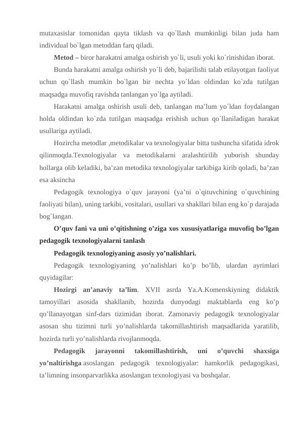mutaxasislar  tomonidan  qayta  tiklash  va  qo`llash  mumkinligi  bilan  juda  ham
individual bo`lgan metoddan farq qiladi.
Metod – biror harakatni amalga oshirish yo`li, usuli yoki ko`rinishidan iborat.
Bunda harakatni amalga oshirish yo`li deb, bajarilishi talab etilayotgan faoliyat
uchun  qo`llash  mumkin  bo`lgan  bir  nechta  yo`ldan  oldindan  ko`zda  tutilgan
maqsadga muvofiq ravishda tanlangan yo`lga aytiladi.
Harakatni amalga oshirish usuli deb, tanlangan ma’lum yo`ldan foydalangan
holda oldindan ko`zda tutilgan maqsadga erishish uchun qo`llaniladigan harakat
usullariga aytiladi.
Hozircha metodlar ,metodikalar va texnologiyalar bitta tushuncha sifatida idrok
qilinmoqda.Texnologiyalar  va  metodikalarni  aralashtirilib  yuborish  shunday
hollarga olib keladiki, ba’zan metodika texnologiyalar tarkibiga kirib qoladi, ba’zan
esa aksincha
Pedagogik  texnologiya  o`quv  jarayoni  (ya’ni  o`qituvchining  o`quvchining
faoliyati bilan), uning tarkibi, vositalari, usullari va shakllari bilan eng ko`p darajada
bog`langan.
O’quv fani va uni o’qitishning o’ziga xos xususiyatlariga muvofiq bo’lgan
pedagogik texnologiyalarni tanlash
Pedagogik texnologiyaning asosiy yo’nalishlari.
Pedagogik  texnologiyaning  yo’nalishlari  ko’p  bo’lib,  ulardan  ayrimlari
quyidagilar:
Hozirgi  an’anaviy  ta’lim.  XVII  asrda  Ya.A.Komenskiyning  didaktik
tamoyillari  asosida  shakllanib,  hozirda  dunyodagi  maktablarda  eng  ko’p
qo’llanayotgan  sinf-dars  tizimidan  iborat.  Zamonaviy  pedagogik  texnologiyalar
asosan  shu  tizimni  turli  yo’nalishlarda  takomillashtirish  maqsadlarida  yaratilib,
hozirda turli yo’nalishlarda rivojlanmoqda.
Pedagogik  jarayonni  takomillashtirish,  uni  o’quvchi  shaxsiga
yo’naltirishga asoslangan  pedagogik  texnologiyalar:  hamkorlik  pedagogikasi,
ta’limning insonparvarlikka asoslangan texnologiyasi va boshqalar.
