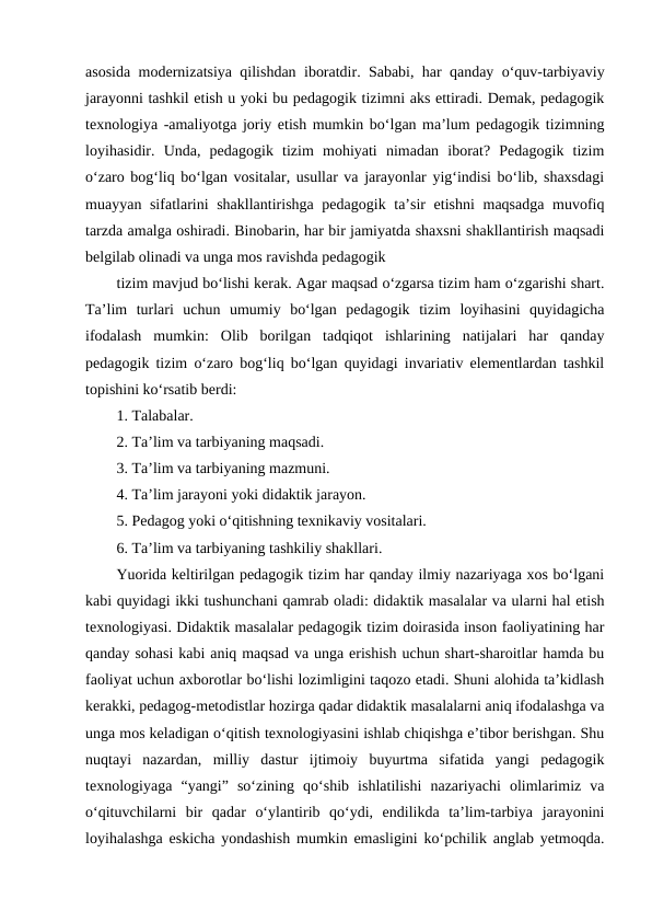 asosida modernizatsiya qilishdan iboratdir. Sababi, har qanday oʻquv-tarbiyaviy
jarayonni tashkil etish u yoki bu pedagogik tizimni aks ettiradi. Demak, pedagogik
texnologiya -amaliyotga joriy etish mumkin boʻlgan maʼlum pedagogik tizimning
loyihasidir.  Unda,  pedagogik  tizim  mohiyati  nimadan  iborat?  Pedagogik  tizim
oʻzaro bogʻliq boʻlgan vositalar, usullar va jarayonlar yigʻindisi boʻlib, shaxsdagi
muayyan sifatlarini shakllantirishga pedagogik taʼsir  etishni  maqsadga muvofiq
tarzda amalga oshiradi. Binobarin, har bir jamiyatda shaxsni shakllantirish maqsadi
belgilab olinadi va unga mos ravishda pedagogik
tizim mavjud boʻlishi kerak. Agar maqsad oʻzgarsa tizim ham oʻzgarishi shart.
Taʼlim  turlari  uchun  umumiy  boʻlgan  pedagogik  tizim  loyihasini  quyidagicha
ifodalash  mumkin:  Olib  borilgan  tadqiqot  ishlarining  natijalari  har  qanday
pedagogik tizim oʻzaro bogʻliq boʻlgan quyidagi invariativ elementlardan tashkil
topishini koʻrsatib berdi:
1. Talabalar.
2. Taʼlim va tarbiyaning maqsadi.
3. Taʼlim va tarbiyaning mazmuni.
4. Taʼlim jarayoni yoki didaktik jarayon.
5. Pedagog yoki oʻqitishning texnikaviy vositalari.
6. Taʼlim va tarbiyaning tashkiliy shakllari.
Yuorida keltirilgan pedagogik tizim har qanday ilmiy nazariyaga xos boʻlgani
kabi quyidagi ikki tushunchani qamrab oladi: didaktik masalalar va ularni hal etish
texnologiyasi. Didaktik masalalar pedagogik tizim doirasida inson faoliyatining har
qanday sohasi kabi aniq maqsad va unga erishish uchun shart-sharoitlar hamda bu
faoliyat uchun axborotlar boʻlishi lozimligini taqozo etadi. Shuni alohida taʼkidlash
kerakki, pedagog-metodistlar hozirga qadar didaktik masalalarni aniq ifodalashga va
unga mos keladigan oʻqitish texnologiyasini ishlab chiqishga eʼtibor berishgan. Shu
nuqtayi  nazardan,  milliy  dastur  ijtimoiy  buyurtma  sifatida  yangi  pedagogik
texnologiyaga  “yangi”  soʻzining  qoʻshib  ishlatilishi  nazariyachi  olimlarimiz  va
oʻqituvchilarni  bir  qadar  oʻylantirib  qoʻydi,  endilikda  taʼlim-tarbiya  jarayonini
loyihalashga eskicha yondashish mumkin emasligini koʻpchilik anglab yetmoqda.
