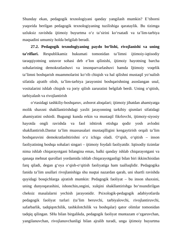 Shunday  ekan,  pedagogik  texnologiyani  qanday  yangilash  mumkin?  Eʼtiborni
yuqorida berilgan pedagogik texnologiyaning tuzilishiga qarataylik. Bu tizimga
uzluksiz  ravishda  ijtimoiy  buyurtma  oʻz  taʼsirini  koʻrsatadi  va  taʼlim-tarbiya
maqsadini umumiy holda belgilab beradi. 
27.2.  Pedagogik  texnologiyaning  paydo  bo‘lishi,  rivojlanishi  va  uning
ta’riflari.
 Respublikamiz  hukumati  tomonidan  ta’limni  ijtimoiy-iqtisodiy
taraqqiyotning  ustuvor  sohasi  deb  e’lon  qilinishi,  ijtimoiy  hayotning  barcha
sohalarining  demokratlashuvi  va  insonparvarlashuvi  hamda  Ijtimoiy  voqelik
ta’limni boshqarish muammolarini ko‘rib chiqish va hal qilishni mustaqil yo‘nalish
sifatida  ajratib  olish,  ta’lim-tarbiya  jarayonini  boshqarishning  asoslangan  usul,
vositalarini ishlab chiqish va joriy qilish zaruratini belgilab berdi. Uning o‘qitish,
tarbiyalash va rivojlantirish
o‘rtasidagi tashkiliy-boshqaruv, axborot aloqalari; ijtimoiy jihatdan ahamiyatga
molik  shaxsni  shakllantirishdagi  yaxlit  jarayonning  tarkibiy  qismlari  sifatidagi
ahamiyatini oshirdi. Bugungi kunda erkin va mustaqil fikrlovchi, ijtimoiy-siyosiy
hayotda  ongli  ravishda  va  faol  ishtirok  etishga  qodir  yosh  avlodni
shakllantirish.Dastur ta’lim muassasalari mustaqilligini kengaytirish orqali ta’lim
boshqaruvini  demokratlashtirishni  o‘z  ichiga  oladi.  O‘qish,  o‘qitish  –  inson
faoliyatining boshqa sohalari singari – ijtimoiy foydali faoliyatdir. Iqtisodiy tizimlar
nima ishlab chiqarayotgani bilangina emas, balki qanday ishlab chiqarayotgani va
qanaqa mehnat qurollari yordamida ishlab chiqarayotganligi bilan biri ikkinchisidan
farq qiladi, degan g‘oya o‘qish-o‘qitish faoliyatiga ham taalluqlidir. Pedagogika
fanida ta’lim usullari rivojlanishiga shu nuqtai nazardan qarab, uni shartli ravishda
quyidagi bosqichlarga ajratish mumkin: Pedagogik faoliyat – bu inson shaxsini,
uning dunyoqarashini, ishonchin,ongini, xulqini  shakllantirishga  bo‘nsundirilgan
cheksiz  masalalarni  yechish  jarayonidir.  Psixologik-pedagogik  adabiyotlarda
pedagogik  faoliyat  turlari  (ta’lim  beruvchi,  tarbiyalovchi,  rivojlantiruvchi,
safarbarlik, tadqiqotchilik, tashkilotchilik va boshqalar) qator olimlar tomonidan
tadqiq qilingan. SHu bilan birgalikda, pedagogik faoliyat muntazam o‘zgaruvchan,
yangilanuvchan,  rivojlanuvchanligi  bilan ajralib  turadi,  unga ijtimoiy buyurtma
