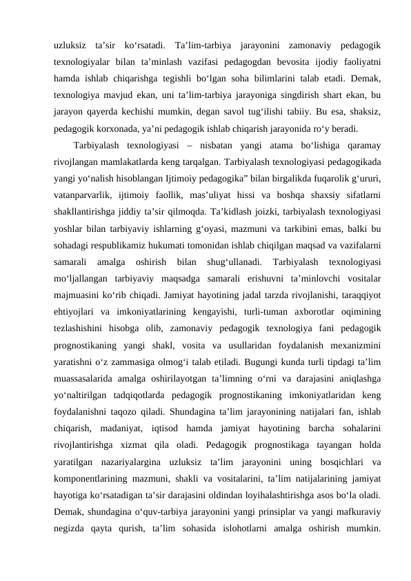 uzluksiz  ta’sir  ko‘rsatadi.  Ta’lim-tarbiya  jarayonini  zamonaviy  pedagogik
texnologiyalar  bilan  ta’minlash  vazifasi  pedagogdan  bevosita  ijodiy  faoliyatni
hamda ishlab chiqarishga tegishli  bo‘lgan soha  bilimlarini talab etadi. Demak,
texnologiya mavjud ekan, uni ta’lim-tarbiya jarayoniga singdirish shart ekan, bu
jarayon qayerda kechishi mumkin, degan savol tug‘ilishi tabiiy. Bu esa, shaksiz,
pedagogik korxonada, ya’ni pedagogik ishlab chiqarish jarayonida ro‘y beradi.
Tarbiyalash  texnologiyasi –  nisbatan  yangi  atama  bo‘lishiga  qaramay
rivojlangan mamlakatlarda keng tarqalgan. Tarbiyalash texnologiyasi pedagogikada
yangi yo‘nalish hisoblangan Ijtimoiy pedagogika” bilan birgalikda fuqarolik g‘ururi,
vatanparvarlik,  ijtimoiy  faollik,  mas’uliyat  hissi  va  boshqa  shaxsiy  sifatlarni
shakllantirishga jiddiy ta’sir qilmoqda. Ta’kidlash joizki, tarbiyalash texnologiyasi
yoshlar bilan tarbiyaviy ishlarning g‘oyasi, mazmuni va tarkibini emas, balki bu
sohadagi respublikamiz hukumati tomonidan ishlab chiqilgan maqsad va vazifalarni
samarali  amalga  oshirish  bilan  shug‘ullanadi.  Tarbiyalash  texnologiyasi
mo‘ljallangan  tarbiyaviy  maqsadga  samarali  erishuvni  ta’minlovchi  vositalar
majmuasini ko‘rib chiqadi. Jamiyat hayotining jadal tarzda rivojlanishi, taraqqiyot
ehtiyojlari  va  imkoniyatlarining  kengayishi,  turli-tuman  axborotlar  oqimining
tezlashishini  hisobga  olib,  zamonaviy  pedagogik  texnologiya  fani  pedagogik
prognostikaning  yangi  shakl,  vosita  va  usullaridan  foydalanish  mexanizmini
yaratishni o‘z zammasiga olmog‘i talab etiladi. Bugungi kunda turli tipdagi ta’lim
muassasalarida  amalga  oshirilayotgan  ta’limning  o‘rni  va  darajasini  aniqlashga
yo‘naltirilgan  tadqiqotlarda  pedagogik  prognostikaning  imkoniyatlaridan  keng
foydalanishni taqozo qiladi. Shundagina ta’lim jarayonining natijalari fan, ishlab
chiqarish,  madaniyat,  iqtisod  hamda  jamiyat  hayotining  barcha  sohalarini
rivojlantirishga  xizmat  qila  oladi.  Pedagogik  prognostikaga  tayangan  holda
yaratilgan  nazariyalargina  uzluksiz ta’lim  jarayonini  uning  bosqichlari  va
komponentlarining mazmuni, shakli va vositalarini, ta’lim natijalarining jamiyat
hayotiga ko‘rsatadigan ta’sir darajasini oldindan loyihalashtirishga asos bo‘la oladi.
Demak, shundagina o‘quv-tarbiya jarayonini yangi prinsiplar va yangi mafkuraviy
negizda  qayta  qurish,  ta’lim  sohasida  islohotlarni  amalga  oshirish  mumkin.
