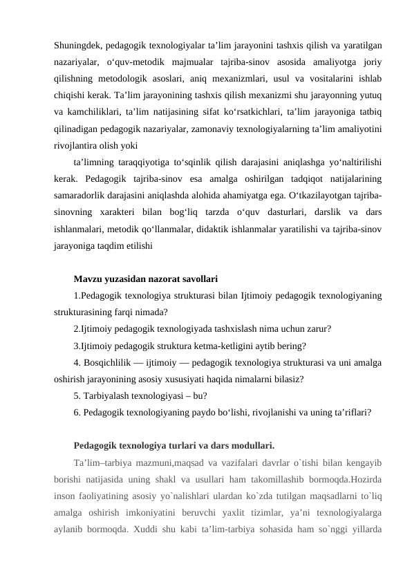 Shuningdek, pedagogik texnologiyalar ta’lim jarayonini tashxis qilish va yaratilgan
nazariyalar,  o‘quv-metodik  majmualar  tajriba-sinov  asosida  amaliyotga  joriy
qilishning  metodologik  asoslari,  aniq  mexanizmlari,  usul  va  vositalarini  ishlab
chiqishi kerak. Ta’lim jarayonining tashxis qilish mexanizmi shu jarayonning yutuq
va kamchiliklari, ta’lim natijasining sifat ko‘rsatkichlari, ta’lim jarayoniga tatbiq
qilinadigan pedagogik nazariyalar, zamonaviy texnologiyalarning ta’lim amaliyotini
rivojlantira olish yoki
ta’limning taraqqiyotiga to‘sqinlik qilish darajasini aniqlashga yo‘naltirilishi
kerak.  Pedagogik  tajriba-sinov  esa  amalga  oshirilgan  tadqiqot  natijalarining
samaradorlik darajasini aniqlashda alohida ahamiyatga ega. O‘tkazilayotgan tajriba-
sinovning  xarakteri  bilan  bog‘liq  tarzda  o‘quv  dasturlari,  darslik  va  dars
ishlanmalari, metodik qo‘llanmalar, didaktik ishlanmalar yaratilishi va tajriba-sinov
jarayoniga taqdim etilishi 
Mavzu yuzasidan nazorat savollari
1.Pedagogik texnologiya strukturasi bilan Ijtimoiy pedagogik texnologiyaning
strukturasining farqi nimada?
2.Ijtimoiy pedagogik texnologiyada tashxislash nima uchun zarur?
3.Ijtimoiy pedagogik struktura ketma-ketligini aytib bering?
4. Bosqichlilik — ijtimoiy — pedagogik texnologiya strukturasi va uni amalga
oshirish jarayonining asosiy xususiyati haqida nimalarni bilasiz?
5. Tarbiyalash texnologiyasi – bu?
6. Pedagogik texnologiyaning paydo bo‘lishi, rivojlanishi va uning ta’riflari?
Pedagogik texnologiya turlari va dars modullari.
Ta’lim–tarbiya mazmuni,maqsad va vazifalari davrlar o`tishi bilan kengayib
borishi natijasida uning shakl va usullari ham takomillashib bormoqda.Hozirda
inson faoliyatining asosiy yo`nalishlari ulardan ko`zda tutilgan maqsadlarni to`liq
amalga  oshirish  imkoniyatini  beruvchi  yaxlit  tizimlar,  ya’ni  texnologiyalarga
aylanib bormoqda. Xuddi shu kabi ta’lim-tarbiya sohasida ham so`nggi yillarda
